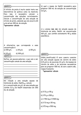 O nitrato de prata é muito usado tanto nos
laboratórios de química como na medicina.
Para isso, é necessário calcular a
concentração das soluções corretamente.
Calcule a concentração de uma solução de
nitrato de prata, sabendo que ela encerra 60
g do sal em 300 mL de solução.
*apresentar cálculo
A alternativa que corresponde a essa
concentração é:
a) 100 g/L c) 30 g/L e) 50 g/L
b) 20 g/L d) 200 g/L
Defina, em poucas palavras, o que vem a ser
concentração comum de uma solução.
_________________________________
_________________________________
_________________________________
_________________________________
_________________________________
_________________________________
Em relação a uma solução aquosa de
hidróxido de sódio, NaOH(aq), calcule:
a) a concentração em g/L de uma solução que
contém 2,0 g de NaOH dissolvidos em 250
mL de solução.
b) qual a massa de NaOH necessária para
preparar 300 mL de solução de concentração
2,0 g/L.
c) o volume (em mL) de solução aquosa de
hidróxido de sódio, NaOH, de concentração
160 g/L, que contém exatamente 40 g dessa
substância.
(Ueba_modificada) O soro caseiro consiste
em uma solução aquosa de cloreto de sódio
(3,5 g/L) e de sacarose (11 g/L). As massas de
cloreto de sódio e de sacarose necessárias
para se preparar 500 mL de soro caseiro são,
respectivamente:
*apresentar cálculo
a) 17,5 g e 55 g;
b) 175 g e 550 g;
c) 1 750 mg e 5 500 mg;
d) 17,5 mg e 55 mg.
e) 175 mg e 550 mg.
 