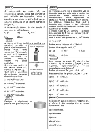 A concentração em massa (C), ou
concentração comum, é uma das expressões
mais utilizadas em laboratório. Indica a
quantidade em massa de soluto (m1) que se
encontra dissolvida em um volume-padrão de
solução (V).
A concentração comum de uma solução é
expressa, normalmente, em:
a) g/L. c) g e) mL/L
b) L d) L/g
A palavra mol vem do latim e significa um
amontoado ou pilha de
pedras colocadas no mar,
muitas vezes, como
quebra-mar. Por analogia,
o termo mol representa
um amontoado de
átomos, moléculas,
elétrons ou outras
partículas.
Suponha que dentro de
um extintor tenha sido
injetado 2,2 Kg de CO2.
Qual seria a quantidade
de moléculas presentes
dentro desse extintor?
a) 6,02.1025
moléculas.
b) 1,505.1025
moléculas.
c) 4,515.1023
moléculas.
d) 3,01.1025
moléculas.
e) 6,02.1021
moléculas.
Explique o significado da
palavra “mol” para a química.
As fronteiras entre real e imaginário vão se
tornando cada vez mais sutis à medida que
melhoramos nosso conhecimento e
desenvolvemos nossa capacidade de
abstração. Átomos e moléculas: sem enxergá-
los podemos imaginá-los. Qual será o
tamanho dos átomos e das moléculas?
Quantos átomos ou moléculas há numa certa
quantidade de matéria?
A massa molar de um elemento é a massa
(em gramas) de 1 mol de átomos (6,0.1023
átomos) desse elemento.
Qual a massa em gramas de 2,0.1022
átomos
de magnésio?
Dados: Massa molar do Mg = 24g/mol
Número de Avogadro = 6,0.1023
a) 1,6g c) 0,8g e) 1,2g
b) 3,2g d) 2,4g
Uma pessoa, ao comer 20g de chocolate
contendo 1,4g de sacarose (C12H22O11), estará
ingerindo, aproximadamente, quantas
moléculas dessa substância?
Dados: Número de Avogadro = 6,0 . 1023
Massas molares em g/mol: C: 12; H: 1; O: 16
a) 2,5 . 1021
moléculas
b) 9,8 . 1022
moléculas
c) 6,0 . 1023
moléculas
d) 1,0 . 1022
moléculas
e) 5,0 . 1021
moléculas
Reações em que a energia dos reagentes (Hi)
é inferior à dos produtos (Hf), à mesma
temperatura, são:
a) endotérmicas.
d) catalisadas.
b) lentas.
e) explosivas.
c) exotérmicas.
 