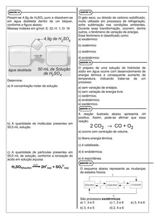 Pesam-se 4,9g de H2SO4 puro e dissolvem-se
em água destilada dentro de um béquer,
conforme a figura abaixo:
Massas molares em g/mol: S: 32; H: 1; O: 16
Determine:
a) A concentração molar da solução.
b) A quantidade de moléculas presentes em
50,0 mL solução.
c) A quantidade de partículas presentes em
50,0 mL de solução, conforme a ionização do
ácido em solução aquosa:
H2SO4(líquido) 2H+
(aq) + SO4
2-
(aq)
O gelo seco, ou dióxido de carbono solidificado,
muito utilizado em processos de refrigeração,
sofre sublimação nas condições ambientes.
Durante essa transformação, ocorrem, dentre
outros, o fenômeno de variação de energia.
Esse fenômeno é classificado como:
a) exotérmico
b) ixotérmico
c) isotérmico
d) endotérmico
O preparo de uma solução de hidróxido de
sódio em água ocorre com desenvolvimento de
energia térmica e consequente aumento de
temperatura, indicando tratar-se de um
processo:
a) sem variação de entalpia.
b) sem variação de energia livre.
c) isotérmico.
d) endotérmico.
e) exotérmico.
A reação ilustrada abaixo apresenta ∆H
positivo. Assim, pode-se afirmar que essa
reação:
a) ocorre com contração de volume.
b) libera energia térmica.
c) é catalisada.
d) é endotérmica.
e) é espontânea.
O esquema abaixo representa as mudanças
de estados físicos:
São processos exotérmicos:
a) 1, 3 e 5 c) 1, 2 e 6 e) 3, 4 e 6
b) 3, 4 e 5 d) 2, 4 e 6
H2O
 