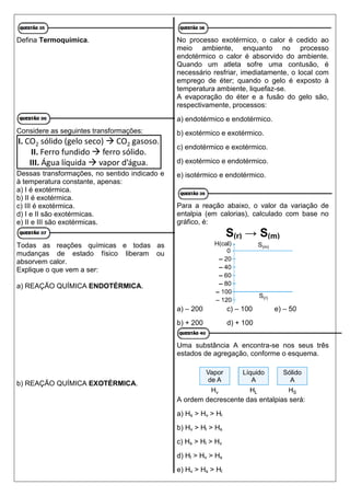 Defina Termoquímica.
Considere as seguintes transformações:
Dessas transformações, no sentido indicado e
à temperatura constante, apenas:
a) I é exotérmica.
b) II é exotérmica.
c) III é exotérmica.
d) I e II são exotérmicas.
e) II e III são exotérmicas.
Todas as reações químicas e todas as
mudanças de estado físico liberam ou
absorvem calor.
Explique o que vem a ser:
a) REAÇÃO QUÍMICA ENDOTÉRMICA.
b) REAÇÃO QUÍMICA EXOTÉRMICA.
No processo exotérmico, o calor é cedido ao
meio ambiente, enquanto no processo
endotérmico o calor é absorvido do ambiente.
Quando um atleta sofre uma contusão, é
necessário resfriar, imediatamente, o local com
emprego de éter; quando o gelo é exposto à
temperatura ambiente, liquefaz-se.
A evaporação do éter e a fusão do gelo são,
respectivamente, processos:
a) endotérmico e endotérmico.
b) exotérmico e exotérmico.
c) endotérmico e exotérmico.
d) exotérmico e endotérmico.
e) isotérmico e endotérmico.
Para a reação abaixo, o valor da variação de
entalpia (em calorias), calculado com base no
gráfico, é:
S(r) → S(m)
a) – 200 c) – 100 e) – 50
b) + 200 d) + 100
Uma substância A encontra-se nos seus três
estados de agregação, conforme o esquema.
A ordem decrescente das entalpias será:
a) Hs > Hv > Hl
b) Hv > Hl > Hs
c) Hs > Hl > Hv
d) Hl > Hv > Hs
e) Hv > Hs > Hl
 