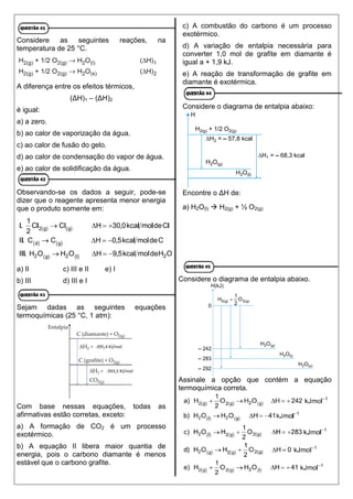 Considere as seguintes reações, na
temperatura de 25 °C.
A diferença entre os efeitos térmicos,
(ΔH)1 – (ΔH)2
é igual:
a) a zero.
b) ao calor de vaporização da água.
c) ao calor de fusão do gelo.
d) ao calor de condensação do vapor de água.
e) ao calor de solidificação da água.
Observando-se os dados a seguir, pode-se
dizer que o reagente apresenta menor energia
que o produto somente em:
a) II c) III e II e) I
b) III d) III e I
Sejam dadas as seguintes equações
termoquímicas (25 °C, 1 atm):
Com base nessas equações, todas as
afirmativas estão corretas, exceto:
a) A formação de CO2 é um processo
exotérmico.
b) A equação II libera maior quantia de
energia, pois o carbono diamante é menos
estável que o carbono grafite.
c) A combustão do carbono é um processo
exotérmico.
d) A variação de entalpia necessária para
converter 1,0 mol de grafite em diamante é
igual a + 1,9 kJ.
e) A reação de transformação de grafite em
diamante é exotérmica.
Considere o diagrama de entalpia abaixo:
Encontre o ΔH de:
a) H2O(l)  H2(g) + ½ O2(g)
Considere o diagrama de entalpia abaixo.
Assinale a opção que contém a equação
termoquímica correta.
 