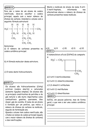 Para dar o nome de um alcano de cadeia
ramificada, deve-se escolher a cadeia
principal, aquela com o maior número de
átomos de carbono. Considere o alcano com a
seguinte fórmula estrutural:
Determine:
a) O número de carbonos presentes na
cadeia carbônica principal.
b) A fórmula molecular dessa estrutura.
c) O nome deste hidrocarboneto.
Os alcanos são hidrocarbonetos (CxHy)
acíclicos (cadeia aberta) e saturados
(somente ligações simples). Os alcanos são
os principais constituintes do petróleo e do
gás natural e são muito importantes como
combustíveis: gasolina, querosene, óleo
diesel, gás de cozinha. O nome de um alcano
é formado por um prefixo, que indica o
número de átomos de carbono na molécula,
seguido da terminação ano.
Quando o alcano tem cadeia ramificada, são
citados os nomes da cadeia principal (aquela
com o maior número de átomos de carbono)
e das ramificações.
Monte a molécula do alcano de nome 4-etil-
2-metil-heptano, informando nas
alternativas abaixo o número de átomos de
carbono presentes nessa molécula.
a) 8. b) 9. c) 10. d) 11. e) 12.
A nomenclatura oficial (IUPAC) do composto
é:
a) 3-etil-1-metilciclobutano
b) 3-etil-1,1-dimetilciclobutano
c) 3,3-dimetil-1-etilbutano
d) 3-etil-1,1-metilbutano
e) 3-etil-1,1-dimetilbutano
Defina, em poucas palavras, mas de forma
geral, o que vem a ser uma cadeia carbônica
principal.
_________________________________
_________________________________
_________________________________
_________________________________
_________________________________
_________________________________
 