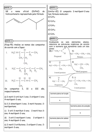 Dê o nome oficial (IUPAC) do
hidrocarboneto representado pela fórmula:
(Fesp-PE) Analise os nomes dos compostos
de acordo com a Iupac:
Os compostos I, II e III são,
respectivamente:
a) 2-metil-3-etil-but-1-eno; 2-etilpent-1-eno;
4-metilpent-2-eno.
b) 2,3-dimetilpent-1-eno; 3-metil-hexano; 2-
metilpentano.
c) 2-etil-3-metilbut-3-eno; 2-metil-hex-3-
eno; 4-metilpent-2-eno.
d) 3-etil-2-metilpent-1-eno; 2-etilpent-1-
eno; 4-metilpent-2-eno.
e) 2-metil-3-etilbuteno; 2-etilpent-2-eno; 2-
metilpent-3-eno.
(Unifor-CE) O composto 2-metilpent-2-eno
tem fórmula molecular:
a) C6H12
b) C6H10
c) C5H12
d) C5H10
e) C5H8
Analisando os seis elementos abaixo,
relacione as estruturas orgânicas de acordo
com a isomeria que apresenta cada um dos
pares:
a) b)
c) d)
e) f)
 