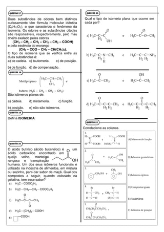 Duas substâncias de odores bem distintos
curiosamente têm fórmula molecular idêntica
(C6H12O2), o que caracteriza o fenômeno da
isomeria. Os odores e as substâncias citadas
são responsáveis, respectivamente, pelo mau
cheiro exalado pelas cabras
(CH3 – CH2 – CH2 – CH2 – CH2 – COOH)
e pela essência do morango
(CH3 – COO – CH2 – CH(CH3)2).
O tipo de isomeria que se verifica entre as
duas substâncias é:
a) de cadeia. c) tautomeria. e) de posição.
b) de função. d) de compensação.
São isômeros planos de:
a) cadeia. d) metameria. c) função.
b) posição. e) não são isômeros.
Defina ISOMERIA:
O ácido butírico (ácido butanóico) é um
ácido carboxílico encontrado em
queijo velho, manteiga
rançosa e transpiração
humana. Um dos seus isômeros funcionais é
utilizado na indústria de alimentos, em mistura
ou sozinho, para dar sabor de maçã. Qual dos
compostos a seguir, quando colocado na
gelatina, tem esse sabor?
Qual o tipo de isomeria plana que ocorre em
cada par?
Correlacione as colunas.
 