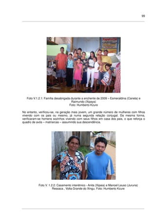 99
Foto V.1.2.1: Família desabrigada durante a enchente de 2009 – Esmeraldina (Canela) e
Raimundo (Xipaya)
Foto: Humberto Kzure
No entanto, verificou-se, na geração mais jovem, um grande número de mulheres com filhos
vivendo com os pais ou mesmo, já numa segunda relação conjugal. Da mesma forma,
verificaram-se homens sozinhos vivendo com seus filhos em casa dos pais, o que reforça o
quadro de avós – matriarcas – assumindo sua descendência.
Foto V. 1.2.2: Casamento interétnico - Anita (Xipaia) e Manoel Leuso (Juruna)
Ressaca , Volta Grande do Xingu. Foto: Humberto Kzure
 