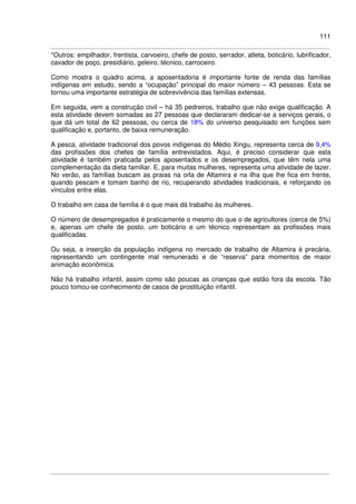 111
*Outros: empilhador, frentista, carvoeiro, chefe de posto, serrador, atleta, boticário, lubrificador,
cavador de poço, presidiário, geleiro, técnico, carroceiro.
Como mostra o quadro acima, a aposentadoria é importante fonte de renda das famílias
indígenas em estudo, sendo a “ocupação” principal do maior número – 43 pessoas. Esta se
tornou uma importante estratégia de sobrevivência das famílias extensas.
Em seguida, vem a construção civil – há 35 pedreiros, trabalho que não exige qualificação. A
esta atividade devem somadas as 27 pessoas que declararam dedicar-se a serviços gerais, o
que dá um total de 62 pessoas, ou cerca de 18% do universo pesquisado em funções sem
qualificação e, portanto, de baixa remuneração.
A pesca, atividade tradicional dos povos indígenas do Médio Xingu, representa cerca de 9,4%
das profissões dos chefes de família entrevistados. Aqui, é preciso considerar que esta
atividade é também praticada pelos aposentados e os desempregados, que têm nela uma
complementação da dieta familiar. E, para muitas mulheres, representa uma atividade de lazer.
No verão, as famílias buscam as praias na orla de Altamira e na ilha que lhe fica em frente,
quando pescam e tomam banho de rio, recuperando atividades tradicionais, e reforçando os
vínculos entre elas.
O trabalho em casa de família é o que mais dá trabalho às mulheres.
O número de desempregados é praticamente o mesmo do que o de agricultores (cerca de 5%)
e, apenas um chefe de posto, um boticário e um técnico representam as profissões mais
qualificadas.
Ou seja, a inserção da população indígena no mercado de trabalho de Altamira é precária,
representando um contingente mal remunerado e de “reserva” para momentos de maior
animação econômica.
Não há trabalho infantil, assim como são poucas as crianças que estão fora da escola. Tão
pouco tomou-se conhecimento de casos de prostituição infantil.
 