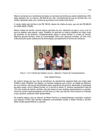 115
Mesmo somando-se o rendimento de todos os membros da família que estão trabalhando, 83%
delas dispõem de, no máximo, R$ 930,00 por mês. Considerando-se que as famílias têm, em
média 5 pessoas cada uma, verifica-se que esta é uma renda muito baixa.
A renda média das famílias é de R$ 790,50, abaixo da média do país, que era de R$ 888,00
em 2008 (IBGE, PNAD).
Muitos chefes de família, durante alguns períodos do ano, deslocam-se para a zona rural ou
para as aldeias, para pescar, caçar, trabalhar no garimpo ou mesmo trabalhar em lotes rurais
de parentes ou de terceiros, complementando assim a renda familiar e a dieta da família.
Algumas poucas famílias, entre as entrevistadas (22%) tem segunda moradia, um lote rural,
onde produzem parte substancial da alimentação, principalmente a farinha de mandioca.
Foto V. 1.4.2: Família de Castelo Juruna – Altamira -Trecho da Transamazônica.
Foto: Mirella Poccia
Ao mesmo tempo em que não se beneficiam do atendimento especial dado aos índios pela
FUNAI e pela FUNASA nas aldeias, as famílias indígenas que moram na cidade de Altamira,
em sua maioria, são pouco beneficiadas pelos programas de governo destinados à população
de baixa renda, como o Bolsa Família, ou o Auxílio ao Idoso. E, embora representem mais de
10% dos chefes de família, também não são tantos os que recebem aposentadoria ou pensão,
frente ao número total de pessoas com 60 anos ou mais, que são 92, entre homens e mulheres
e que, portanto, poderiam estar aposentados.
Os quadros abaixo, que se referem ao Bolsa Família e a aposentadorias e pensões, mostram
que apenas 27,94% das famílias indígenas entrevistadas recebe o Bolsa Família e 22,35%
delas recebe aposentadoria ou pensão.
 