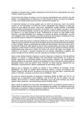 120
obrigados a migrarem para a cidade, acabando por fixar-se de forma marginalizada nas zonas
urbanas. (Castro Souza, 2002)
Trata-se aqui dos Xipaya, Kuruaya e Juruna e de seus descendentes que nasceram fora das
aldeias, e se estabeleceram em Altamira e na Volta Grande do Xingu, em busca de cidadania,
ou seja, continuidade escolar para seus filhos, atendimento à saúde, etc.
É importante distinguir os termos usados para se referir às etnias que vivem nos centros
urbanos, ou fora das aldeias. A FUNAI usa o termo “desaldeado” para designar os índios que
saíram de suas aldeias de origem. Esse termo “desaldeado” propõe entender a identidade
indígena ligada exclusivamente ao território. No entanto, o que os Xipaya, Kuruaya e Juruna
pleiteiam é a etnoterritorialidade, citando-se aqui apenas as etnias mais numerosas que moram
em Altamira e na Volta Grande do Xingu. Analisando-se do ponto de vista destes índios
citadinos, a etnoterritorialidade não é apenas um conjunto de direitos reivindicados, mas sim
uma realidade vivida, que ultrapassa a questão territorial de demarcação e titulação de terras,
para também buscar a defesa e a revitalização da identidade étnica.
Hoje não se pode mais ignorar a presença indígena em áreas urbanas; todavia, para os povos
indígenas que se deslocam de seus locais de origem para viver permanentemente nas cidades,
o futuro imediato reserva a destituição de direitos de diferenciação. Deve-se lembrar que a
Constituição Federal de 1988, apesar de não se referir expressamente aos índios nas cidades,
assegurou a todos direitos humanos universais, ao tempo em que garante os direitos culturais,
resguardando para cada povo o direito “de manter sua cultura, seu saber, sua religião, sua
medicina e seu Direito, e também beneficiar-se dos avanços, descobertas e saberes que
possam de alguma forma melhorar sua vida, segundo sua vontade e cosmovisão” 34
.
Assim, esses direitos deveriam relacionar os povos indígenas e o Estado por meio de políticas
públicas; no entanto, o Estado Brasileiro tem demonstrado historicamente ser incapaz de
atender dignamente às demandas desses povos enquanto tutelados, não implementando
políticas públicas que garantam melhoria de qualidade de vida a esta parcela diferenciada da
população urbana, e por isso prefere “tornar invisíveis” os índios urbanos, negando-lhes sua
identidade e imputando-lhes o destino ultrapassado de assimilação cultural35
.
Sabe-se que a migração em direção às cidades é uma tendência do chamado “mundo
globalizado”. Em todas as cidades latino-americanas cresce o número de indígenas que
chegam fugidos da falta de terra, da pobreza e em busca de uma vida melhor. Onde eles eram
raros ou “invisíveis”, começam a se tornar comuns (CONEJO, 1997).
No censo do Instituto Brasileiro de Geografia e Estatística (IBGE) de 2000, das 734.131 mil
pessoas que se classificaram como indígenas, mais de 50% não vive em aldeias, mas nas
cidades. Para minimizar o impacto dessa informação, houve até quem dissesse que seriam
apenas índios “genéricos”, sem pertencimento étnico (VARGA, 2003).
Agora, quase às vésperas de outro censo demográfico (2010), os brasileiros parecem estar se
acostumando à idéia de que os índios são uma realidade nas cidades. Os indígenas podem ser
observados nas grandes, médias e pequenas cidades de Norte a Sul do país. Em geral estão
nos bairros da periferia, em situação de extrema pobreza.
34
Carlos Mares. As novas questões jurídicas nas relações dos Estados nacionais com os índios. Pág 56.
35
Destaca-se aqui a diferença entre integração e assimilação como citado por Torinho Neto quando cita Manuela Carneiro da
Cunha: integração ‘refere-se a uma articulação das sociedades indígenas com a sociedade que as domina, manifesta nos vários
planos da vida social’. Essa articulação não supõe sua assimilação, sua diluição na sociedade envolvente. Grupos indígenas
continuam com sua identidade étnica distinta e, no entanto articulam-se com a sociedade nacional’. Fernando da Costa Tourinho
Neto. Os povos indígenas e as sociedades nacionais - conflito de normas e superação. Pág. 194
 