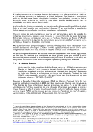 121
É preciso destacar que a postura de descaso do órgão tutor com relação aos índios “citadinos”
é criticada por antropólogos, indigenistas e líderes indígenas. Este fenômeno estatístico e
político - dos índios que moram nas cidades brasileiras - tem abalado o conceito de “índios”
enquanto povos aldeados em territórios, mas ainda persiste ideologicamente para as
autoridades e no senso comum da população.
A efetivação dos direitos conquistados e a transformação deles em políticas públicas é, ainda
hoje, a principal bandeira dos movimentos indígenas. E as organizações e associações
indígenas exercem uma função central nas negociações institucionais.
O poder público de cada município por sua vez vem construindo, a partir da pressão dos
indígenas organizados, espaços para recepção e encaminhamento de suas demandas.
Lideranças indígenas conseguiram com que a Fundação Nacional de Saúde (FUNASA)
iniciasse o atendimento a algumas das comunidades que vivem em capitais36
, em geral com a
contratação de agentes de saúde e enfermeiros.
Mas o planejamento e a implementação de políticas públicas para os índios urbanos tem ficado
restritos aos estados e municípios. A FUNAI caminha a passos lentos na relação com os povos
indígenas nas cidades. Seu foco principal de trabalho continua sendo o índios aldeado.
Os povos indígenas habitantes das cidades continuam dependendo, num intenso jogo político,
de um lado, da abertura que conseguem em cada governo para que políticas públicas
estruturadas possam atender às suas necessidades particulares e universais, e de outro, das
relações de favoritismo e poder estimuladas pelas representações regionais da FUNAI.
V.2.1 - A FUNAI de Altamira
“Assim como há índios moradores da Volta Grande, cerca de 1.300 indígenas moram em
Altamira, no “beiradão”, tanto que Arara, Kayapó, Kuruaia, Juruna e Xipaya entre outros,
constituíram associação e tentam, a duras penas, descobrir seus “parentes”. A presença
de índios em Altamira é sobejamente conhecida pela Fundação Nacional do Índio
(FUNAI), mas esquecida, ou melhor, não reconhecida para fins de exercício de suas
obrigações tutelares...” (SEVÁ FILHO, 2005) 37
Segundo o Conselho Indigenista Missionário (CIMI) de Altamira (Regional Norte II), num
encontro realizado em novembro de 2005, os índios citadinos de Altamira e os moradores da
Volta Grande do Xingu enfrentavam diversos problemas, tais como: “... a de não serem
atendidos pela FUNASA; a ausência de uma educação diferenciada que resgate a cultura e
língua do povo; a falta de projetos de auto-sustentação; a discriminação dos órgãos públicos,
como a própria FUNAI, contra pessoas que não possuem a “aparência de índio” divulgado e
apresentado na mídia (cabelos lisos, olhos puxados, pele morena, etc.)” 38
36
Exemplo da capital Campo Grande no Estado do Mato Grosso do Sul que na década de 90 criou a primeira Aldeia Urbana,
batizada de Loteamento Social Marçal de Souza. Moram atualmente lá cerca de 170 famílias ou 9 mil índios das etnias Guarani,
Kadiwéu, Caiuá, Terena, Ofayé e Xavante. São índios que viviam excluídos na capital ou que vieram do interior, ocuparam um
terreno público e a Prefeitura da cidade foi obrigada a regularizar a situação. Lá agentes indígenas de saúde (AIS) da própria
comunidade são encarregados de facilitar a ponte entre os usuários dos serviços e o sistema de saúde (SUS).
37
capitulo 1 – “Povos indígenas, as cidades, e os beiradeiros do rio Xingu que a empresa de eletricidade insiste em barrar”, Prof.
Dr. Oswaldo Sevá em SEVÁ FILHO, A. O (organização) - TENOTÃ-MÕ - Alerta sobre as conseqüências dos projetos hidrelétricos
no rio Xingu. São Paulo, 2005. p.75 e 77
38
Indígenas na cidade - O direito dos povos citadinos em debate” – Porantim - Ano XXVI • N0 280
Brasília-DF • Novembro-2005, Pg. 7 - publicação do Conselho Indigenista Missionário (Cimi) acessado em 18/06/2009-
http://www.cimi.org.br/pub/publicacoes/1135875663_ Porantim 280.
 