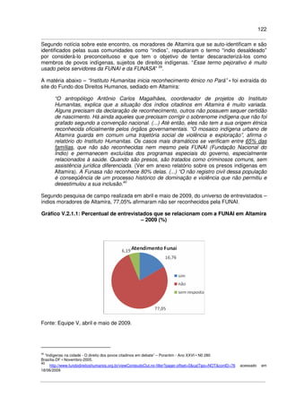 122
Segundo notícia sobre este encontro, os moradores de Altamira que se auto-identificam e são
identificados pelas suas comunidades como “índios”, repudiaram o termo “índio desaldeado”
por considerá-lo preconceituoso e que tem o objetivo de tentar descaracterizá-los como
membros de povos indígenas, sujeitos de direitos indígenas. “Esse termo pejorativo é muito
usado pelos servidores da FUNAI e da FUNASA” 39
.
A matéria abaixo – “Instituto Humanitas inicia reconhecimento étnico no Pará” - foi extraída do
site do Fundo dos Direitos Humanos, sediado em Altamira:
“O antropólogo Antônio Carlos Magalhães, coordenador de projetos do Instituto
Humanitas, explica que a situação dos índios citadinos em Altamira é muito variada.
Alguns precisam da declaração de reconhecimento, outros não possuem sequer certidão
de nascimento. Há ainda aqueles que precisam corrigir o sobrenome indígena que não foi
grafado segundo a convenção nacional. (...) Até então, eles não tem a sua origem étnica
reconhecida oficialmente pelos órgãos governamentais. “O mosaico indígena urbano de
Altamira guarda em comum uma trajetória social de violência e exploração”, afirma o
relatório do Instituto Humanitas. Os casos mais dramáticos se verificam entre 65% das
famílias, que não são reconhecidas nem mesmo pela FUNAI (Fundação Nacional do
Índio) e permanecem excluídas dos programas especiais do governo, especialmente
relacionados à saúde. Quando são presos, são tratados como criminosos comuns, sem
assistência jurídica diferenciada. (Ver em anexo relatório sobre os presos indígenas em
Altamira). A Funasa não reconhece 80% delas. (...) “O não registro civil dessa população
é conseqüência de um processo histórico de dominação e violência que não permitiu e
desestimulou a sua inclusão.40
Segundo pesquisa de campo realizada em abril e maio de 2009, do universo de entrevistados –
índios moradores de Altamira, 77,05% afirmaram não ser reconhecidos pela FUNAI.
Gráfico V.2.1.1: Percentual de entrevistados que se relacionam com a FUNAI em Altamira
– 2009 (%)
Fonte: Equipe V, abril e maio de 2009.
39
“Indígenas na cidade - O direito dos povos citadinos em debate” – Porantim - Ano XXVI • N0 280
Brasília-DF • Novembro-2005.
40
http://www.fundodireitoshumanos.org.br/viewConteudoOut.no-filter?pager.offset=0&catTipo=NOT&conID=76 acessado em
18/06/2009
 