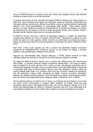 124
outros a FUNAI local põe em cheque a ética que norteia suas relações sociais, seja afetando
famílias de mesma etnia ou de etnias diferentes.
A ameaça permanente do não reconhecimento pela FUNAI de Altamira dos índios citadinos e
ribeirinhos está intrinsecamente ligada aos diferentes estilos de liderança, relacionada aos
interesses distintos, agindo como elemento que define a ação de agentes políticos, delineando
relações, com várias possibilidades de acomodação desta tensão. Diante deste cenário
adverso, os índios citadinos articulam-se constantemente na tentativa de equilibrar as esferas
de relacionamento, de maneira a reafirmar o poder dos grupos étnicos, sem, contudo, romper a
delicada teia de relações sociais que une os grupos familiares.
A FUNAI se recusa a fornecer a carteira de identidade indígena e o registro de nascimento
indígena para aqueles que vivem na cidade. Evidentemente, “definições em relação ao tema
tornam-se cada vez mais urgentes, devido inclusive ao crescimento de políticas de cotas e
bolsas de estudo para índios em concursos públicos e instituições de ensino” (CAMPOS, 2003,
p.03).
Além disto, muitas vezes aqueles que têm a carteira de identidade indígena encontram
resistência de estabelecimentos comerciais, bancos, ou até mesmo de acesso a serviços
públicos, tendo questionada a validade do documento.
Segundo seu administrador local, Benigno Marques, a FUNAI atende somente os índios
aldeados, apesar de reconhecer a existência de muitos grupos indígenas na cidade.
Na cidade de Altamira pode-se observar que a maioria dos indígenas que são reconhecidos
pela FUNAI - e, portanto, possuem registro e benefícios diferenciados - tem alguma relação,
seja de trabalho ou de outra natureza, com o órgão ou ainda, são pessoas articuladas com os
movimentos indígenas da região. O que se pode verificar é que esta legitimidade é construída
e favorecida pela figura do administrador regional, pois não obedece a nenhum critério de
política adotada pelo órgão, e se configura como uma das inúmeras “relações de benefícios”
que são atribuídas a alguns índios moradores na cidade. Trata-se da prática “clientelista”
clássica nas relações sociais brasileiras, forma articulada de contrapor a emancipação política,
que vem sendo conquistada pelos povos indígenas desde a década de 1970, no Brasil.
Como podemos observar no Gráfico V.2.1.2 abaixo, os indígenas da etnia Xipaya e Juruna são
em maior número reconhecidos e recebem algum benefício da FUNAI. Ainda que seja
necessário atentar para o fato destas etnias serem, em número absoluto (Quadro 5.2.1.2) as
etnias mais representadas em Altamira, é possível relacionar este fato a sua mobilização e às
lutas políticas travadas em nome e pelos índios citadinos ao longo de décadas no município.
 