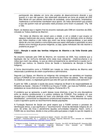 127
participando dos debates em torno dos projetos de desenvolvimento dizendo o que
querem é o que não querem, fato observado claramente em torno do projeto da UHE
Belo Monte em que setores dominantes da sociedade, como fazendeiros, empresários,
madeireiros e comerciantes manifestam seus apoios. Os índios demonstram que existem
e que não querem mais ser ignorados neste processo como foram no passado.” (Pg. 108
e 109)
Assim, se destaca aqui o registro final do encontro realizado pelo CIMI em novembro de 2005,
intitulado os “Índios citadinos de Altamira”,
“Os índios de Altamira não vieram para a cidade, e sim a cidade é que ocupou os
espaços tradicionais dos povos indígenas; que não há na lei distinção entre os direitos
dos índios citadinos e dos índios que vivem nas terras indígenas/aldeias; e que estão
diante de uma luta coletiva e comunitária para que sejam efetivados e garantidos os seus
direitos como membros de povos indígenas, ou seja, ações individuais não irão resolver o
problema do grupo” 42
.
V.2.2 - Atenção à saúde das famílias indígenas de Altamira e da Volta Grande pela
FUNASA
No encontro realizado pelo CIMI de Altamira, em novembro de 2005, ficou evidente que a
legislação não faz nenhuma distinção entre estas duas categorias - citadinos/urbanos e os
índios que vivem nas aldeias, no que se refere principalmente ao atendimento à saúde (Lei nº
9.836/99 que instituiu no Sistema Único de Saúde o Subsistema de Atenção à Saúde
Indígena).
A forma discriminatória como a FUNASA tem tratado os índios citadinos de Altamira está
relacionada a problemas de ordem orçamentária e administrativa.
Segundo Luiz Xipaya, em Altamira os indígenas não conseguem ser atendidos em hospitais
porque a FUNASA só tem convênios para atendimento dos índios nas aldeias. “Eles não estão
na cidade por acaso, e a legislação garante que eles têm que ser atendidos onde estiverem”.43
A partir de 1999, a atenção à saúde dos povos indígenas do Brasil é de responsabilidade do
Ministério da Saúde – Decreto nº 3156/99 e Lei Arouca nº 9.836 – por meio da FUNASA, a qual
estabelece as novas diretrizes da saúde indígena, Portarias 60 e 70.
O problema que se apresenta, a partir dessas novas diretrizes, é que há uma discrepância
entre os direitos constitucionais e a prática cotidiana da FUNASA. Fica evidente em sua
atuação que a instituição persiste em fazer uma distinção entre “índios aldeados” e “índios
desaldeados”, contrariando os dispositivos constitucionais brasileiros e internacionais dos quais
o país é signatário quanto ao reconhecimento dessas populações.
A Fundação Nacional de Saúde em geral espera que a FUNAI comece o processo de
identificação étnica, o que significaria o “reconhecimento” oficial da identidade indígena de um
povo. Só então, ela inicia o atendimento àquelas comunidades indígenas. Assim, como a
FUNAI não os reconhece, devido à crise jurídica pela qual passa o órgão no que diz respeito à
42
Indígenas na cidade - O direito dos povos citadinos em debate” – Porantim - Ano XXVI • N0 280
Brasília-DF • Novembro-2005, Pg. 7 - publicação do Conselho Indigenista Missionário (Cimi) acessado em 18/06/2009-
http://www.cimi.org.br/pub/publicacoes/1135875663_Porantim 280.pdf
43
Indígenas na cidade - O direito dos povos citadinos em debate” – Porantim - Ano XXVI • N0 280 Brasília-DF • Novembro-2005,
Pg. 7 - publicação do Conselho Indigenista Missionário (Cimi) acessado em 18/06/2009-
http://www.cimi.org.br/pub/publicacoes/1135875663_Porantim 280.
 