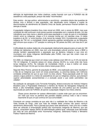 128
definição da legitimidade dos índios citadinos, acaba fazendo com que a FUNASA não dê
assistência a esta população, porque não estão “reconhecidos”.
Este cenário - de jogo político, administrativo e econômico - prevalece diante das questões de
direitos civis e étnicos e esta população, não identificada como indígena e sujeita às
discriminações do atendimento do Sistema Único de Saúde, permanece invisível também na
atenção à saúde.
A população indígena brasileira ficou mais visível em 2000, com o censo do IBGE, mas suas
condições de vida continuam muito piores quando comparadas com o restante do país. Um dos
indicadores que mais marca o abismo entre essa população e o resto do país é a mortalidade
infantil, entre os indígenas, chega a 51,4 crianças mortas por mil nascidas vivas. A média
brasileira é de 30,1 e, entre brancos, é de menos da metade: 22,9. Considerando a população
indígena de 734 mil, a mortalidade infantil apresenta padrões semelhantes ao de Botsuana,
país africano que ocupa a 127ª posição no ranking de 192 países da ONU, com taxa de 51 por
mil.
A dificuldade de analisar dados de uma população relativamente pequena para um país de 169
milhões de habitantes em 2000, mas com uma diversidade cultural enorme, levou o IBGE a
estudar também separadamente a população que se declarou indígena e que vivia em
municípios com áreas indígenas identificadas pela FUNAI, mas que não viviam mais em
comunidades ou aldeias.
Em 2000, os indígenas que viviam em áreas rurais (aldeias) eram 305 mil, ou 41,5% do total de
734 mil indígenas. O restante estava em áreas urbanas (52,2%) ou rurais onde não havia
terras indígenas (6,3%). No indicador de mortalidade infantil, a taxa é melhor em áreas
indígenas (45,9 por mil) do que na área urbana nesse grupo (52,2).
Segundo Nilza Pereira, gerente de população do IBGE, uma explicação para esse resultado é
o fato de os indígenas que vivem em áreas preservadas, ou próximas destas, tem melhores
condições ambientais do que os que vivem na área urbana: "Essa população pode ter mais
acesso à água potável e a meios de subsistência do que os indígenas urbanos, que precisam
superar adversidades socioambientais e a exclusão social a que estão submetidos nas
cidades".
Na avaliação da advogada Lúcia Fernanda Kaingáng, diretora-executiva do Instituto Indígena
Brasileiro para a Propriedade Intelectual e membro do Núcleo de Advogados Indígenas do
Brasil, a alta mortalidade indígena é resultado também de uma política que ela considera
equivocada por parte da FUNASA, de ignorar a população indígena nos meios urbanos.
"Esses povos deveriam ter acesso diferenciado à saúde onde quer que se encontrem.
Um índio que mora na periferia das grandes cidades continua índio e não é menos
importante do que um que continua em sua comunidade".
Entretanto em campo constatou-se que esta não é a realidade dos índios de Altamira e da
Volta Grande do Xingu, visto que mais da metade deste universo não possui nenhum
atendimento diferenciado. Para a parcela que possui este atendimento, mais uma vez o crédito
deve ser atribuído à emancipação política dos movimentos indígenas de Altamira, que aos
poucos, conquistam espaço dentro da administração pública local, colocando suas demandas
por meio de uma articulação entre movimentos indígenas, Defensoria Pública e Ministério
Público Federal de Altamira.
 