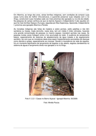 131
Em Altamira, ao longo dos anos, várias famílias indígenas, sem condições de comprar suas
casas numa área de melhor infra-estrutura, e querendo preservar suas relações com o rio
Xingu, construíram suas moradias cada vez mais próximas dos igarapés ou na orla da cidade.
Na pesquisa de campo verificou-se que os bairros Açaizal e Independente II são aqueles em
que há mais famílias Xipaya e Kuruaya, seguidas por Boa Esperança, Aparecida, Independente
I, próximos aos igarapés Altamira e Panela.
As moradias indígenas são feitas de madeira e sobre pontais, estilo palafitas e não têm
sanitários ou fossas. Cada domicílio, nesta área, tem em média 3 (três) cômodos, havendo
uma grande concentração de pessoas no mesmo espaço; inexistem quintais nas casas. As
pessoas muitas vezes trafegam entre o lixo acumulado ao redor. A ausência de saneamento
básico, especialmente de sistemas de abastecimento de água tratada e de esgotamento
sanitário, faz com que os moradores desta área sejam freqüentemente acometidos de doenças
como diarréia e gripes, especialmente as crianças. Devido à inexistência de rede de esgotos,
há um montante significativo de lançamento de esgotos a céu aberto, esgotos clandestinos no
sistema de águas e lançamento direto nos igarapés e no rio Xingu.
Foto V. 2.2.1: Casas no Bairro Açaizal - Igarapé Altamira. 05/2009.
Foto: Mirella Poccia
 
