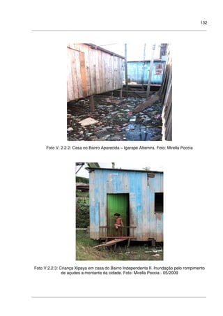 132
Foto V. 2.2.2: Casa no Bairro Aparecida – Igarapé Altamira. Foto: Mirella Poccia
Foto V.2.2.3: Criança Xipaya em casa do Bairro Independente II. Inundação pelo rompimento
de açudes a montante da cidade. Foto: Mirella Poccia - 05/2009
 