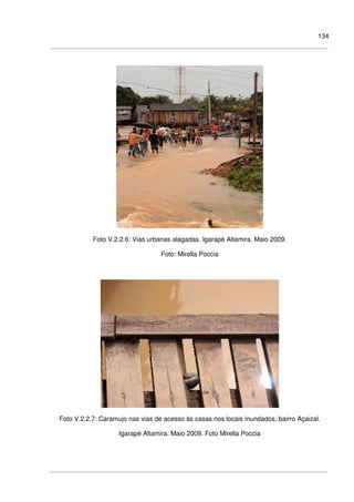 134
Foto V.2.2.6: Vias urbanas alagadas. Igarapé Altamira. Maio 2009.
Foto: Mirella Poccia
Foto V.2.2.7: Caramujo nas vias de acesso às casas nos locais inundados, bairro Açaizal.
Igarapé Altamira. Maio 2009. Foto Mirella Poccia
 