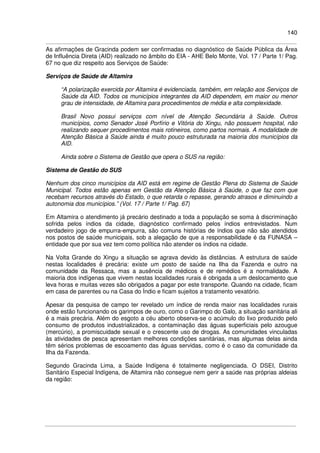140
As afirmações de Gracinda podem ser confirmadas no diagnóstico de Saúde Pública da Área
de Influência Direta (AID) realizado no âmbito do EIA - AHE Belo Monte, Vol. 17 / Parte 1/ Pag.
67 no que diz respeito aos Serviços de Saúde:
Serviços de Saúde de Altamira
“A polarização exercida por Altamira é evidenciada, também, em relação aos Serviços de
Saúde da AID. Todos os municípios integrantes da AID dependem, em maior ou menor
grau de intensidade, de Altamira para procedimentos de média e alta complexidade.
Brasil Novo possui serviços com nível de Atenção Secundária à Saúde. Outros
municípios, como Senador José Porfírio e Vitória do Xingu, não possuem hospital, não
realizando sequer procedimentos mais rotineiros, como partos normais. A modalidade de
Atenção Básica à Saúde ainda é muito pouco estruturada na maioria dos municípios da
AID.
Ainda sobre o Sistema de Gestão que opera o SUS na região:
Sistema de Gestão do SUS
Nenhum dos cinco municípios da AID está em regime de Gestão Plena do Sistema de Saúde
Municipal. Todos estão apenas em Gestão da Atenção Básica à Saúde, o que faz com que
recebam recursos através do Estado, o que retarda o repasse, gerando atrasos e diminuindo a
autonomia dos municípios.” (Vol. 17 / Parte 1/ Pag. 67)
Em Altamira o atendimento já precário destinado a toda a população se soma à discriminação
sofrida pelos índios da cidade, diagnóstico confirmado pelos índios entrevistados. Num
verdadeiro jogo de empurra-empurra, são comuns histórias de índios que não são atendidos
nos postos de saúde municipais, sob a alegação de que a responsabilidade é da FUNASA –
entidade que por sua vez tem como política não atender os índios na cidade.
Na Volta Grande do Xingu a situação se agrava devido às distâncias. A estrutura de saúde
nestas localidades é precária: existe um posto de saúde na Ilha da Fazenda e outro na
comunidade da Ressaca, mas a ausência de médicos e de remédios é a normalidade. A
maioria dos indígenas que vivem nestas localidades rurais é obrigada a um deslocamento que
leva horas e muitas vezes são obrigados a pagar por este transporte. Quando na cidade, ficam
em casa de parentes ou na Casa do Índio e ficam sujeitos a tratamento vexatório.
Apesar da pesquisa de campo ter revelado um índice de renda maior nas localidades rurais
onde estão funcionando os garimpos de ouro, como o Garimpo do Galo, a situação sanitária ali
é a mais precária. Além do esgoto a céu aberto observa-se o acúmulo do lixo produzido pelo
consumo de produtos industrializados, a contaminação das águas superficiais pelo azougue
(mercúrio), a promiscuidade sexual e o crescente uso de drogas. As comunidades vinculadas
às atividades de pesca apresentam melhores condições sanitárias, mas algumas delas ainda
têm sérios problemas de escoamento das águas servidas, como é o caso da comunidade da
Ilha da Fazenda.
Segundo Gracinda Lima, a Saúde Indígena é totalmente negligenciada. O DSEI, Distrito
Sanitário Especial Indígena, de Altamira não consegue nem gerir a saúde nas próprias aldeias
da região:
 