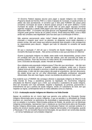 141
“O Governo Federal repassa recurso para pagar a equipe indígena nos moldes do
Programa Saúde da Família (PSF) e o resto é repasse do município. A saúde primária na
aldeia não está acontecendo. O convênio que é feito pela FUNASA não passa pelos
conselhos municipais de saúde e deveria passar porque é ele quem delibera o fundo
municipal de saúde. O repasse está sendo feito só para pagar recursos humanos
(agentes indígenas) e desde 2006 pagam para este agente indígena R$ 350,00 e ainda
descontam INSS... O Conselho não pode aprovar uma ilegalidade destas, na constituição
ninguém pode ganhar menos de um salário mínimo. Ainda desconta INSS, como o INSS
ainda não constatou esta ilegalidade? pois fica claro que a contribuição é inferior...
Não estamos escravizando estes índios? Desde dezembro o DSEI de Altamira é
chamado e ninguém quer reunir na plenária, os dirigentes nunca estão dispostos a
prestar contas, são seis meses que estamos pautando esta situação e não conseguimos
os responsáveis para discutir... Alegam que tudo foi discutido no conselho de saúde
indígena.
Só que a resolução no
333 diz que o Conselho de Saúde Indígena é subjugado ao
Conselho Municipal de Saúde... Nós somos contrários a isso que acontece em Altamira!
Quanto à população indígena na cidade, estes estão muito desassistidos, porque vivem
em condição bem pior do que os índios das aldeias, pois são excluídos de todas as
políticas públicas. Você não encontra os índios dentro da universidade do Pará, é um ou
outro. Excluídos da educação, saúde, mercado de trabalho.
Que cidadania esta população indígena possui? Eles têm que reconhecer... não falo nem
da estância municipal, porque a questão indígena extrapola, então que o Governo
Federal tome pé da situação e promova o direito de cidadania, inclusão social, de forma
diferenciada, o índio não tem casa própria não pode ter empréstimo, não tem documento.
Na cidade temos que ter um olhar diferenciado, qualificação profissional, educação
diferenciada. Eles são mais frágeis, moram nos bolsões de pobreza em todo o país.”
Fica evidente que a FUNASA não consegue oferecer à população indígena de Altamira e da
Volta Grande do Xingu a assistência prevista na legislação. Os movimentos indígenas
articulados de Altamira exigem que o SUS, que comporta o subsistema de saúde indígena,
deve ser encarado com mais seriedade, respeitar a legislação, as portarias, promovendo o
entendimento de que a política de saúde indígena, sendo um subsistema do SUS, tem que
respeitar as regras, contemplando tanto os índios aldeados como os citadinos.
V. 2.3 – A educação escolar indígena em Altamira e na Volta Grande
Apesar da existência de um marco legal que garante uma política de Educação Escolar
Indígena diferenciada para os povos indígenas, o que se percebe é a dificuldade do Estado
brasileiro em reconhecer os parâmetros da diversidade e operacionalizar essa política junto
com os estados e municípios. Determinadas práticas do Estado, de acordo com as lideranças
indígenas entrevistadas, representam bem o obstáculo ao reconhecimento pleno da Educação
Escolar Indígena diferenciada, garantido pela Constituição Federal. Um exemplo evidente é a
política de construir escolas apenas em terras indígenas demarcadas e homologadas, quando
a Resolução nº 03, do Conselho Nacional de Educação, diz que devem ser construídas escolas
“... em terras habitadas por comunidades indígenas”.
 