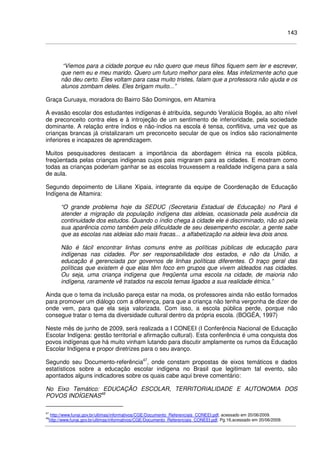 143
“Viemos para a cidade porque eu não quero que meus filhos fiquem sem ler e escrever,
que nem eu e meu marido. Quero um futuro melhor para eles. Mas infelizmente acho que
não deu certo. Eles voltam para casa muito tristes, falam que a professora não ajuda e os
alunos zombam deles. Eles brigam muito...”
Graça Curuaya, moradora do Bairro São Domingos, em Altamira
A evasão escolar dos estudantes indígenas é atribuída, segundo Veralúcia Bogéa, ao alto nível
de preconceito contra eles e à introjeção de um sentimento de inferioridade, pela sociedade
dominante. A relação entre índios e não-índios na escola é tensa, conflitiva, uma vez que as
crianças brancas já cristalizaram um preconceito secular de que os índios são racionalmente
inferiores e incapazes de aprendizagem.
Muitos pesquisadores destacam a importância da abordagem étnica na escola pública,
freqüentada pelas crianças indígenas cujos pais migraram para as cidades. E mostram como
todas as crianças poderiam ganhar se as escolas trouxessem a realidade indígena para a sala
de aula.
Segundo depoimento de Liliane Xipaia, integrante da equipe de Coordenação de Educação
Indígena de Altamira:
“O grande problema hoje da SEDUC (Secretaria Estadual de Educação) no Pará é
atender a migração da população indígena das aldeias, ocasionada pela ausência da
continuidade dos estudos. Quando o índio chega à cidade ele é discriminado, não só pela
sua aparência como também pela dificuldade de seu desempenho escolar, a gente sabe
que as escolas nas aldeias são mais fracas... a alfabetização na aldeia leva dois anos.
Não é fácil encontrar linhas comuns entre as políticas públicas de educação para
indígenas nas cidades. Por ser responsabilidade dos estados, e não da União, a
educação é gerenciada por governos de linhas políticas diferentes. O traço geral das
políticas que existem é que elas têm foco em grupos que vivem aldeados nas cidades.
Ou seja, uma criança indígena que freqüenta uma escola na cidade, de maioria não
indígena, raramente vê tratados na escola temas ligados a sua realidade étnica.”
Ainda que o tema da inclusão pareça estar na moda, os professores ainda não estão formados
para promover um diálogo com a diferença, para que a criança não tenha vergonha de dizer de
onde vem, para que ela seja valorizada. Com isso, a escola pública perde, porque não
consegue tratar o tema da diversidade cultural dentro da própria escola. (BOGÉA, 1997)
Neste mês de junho de 2009, será realizada a I CONEEI (I Conferência Nacional de Educação
Escolar Indígena: gestão territorial e afirmação cultural). Esta conferência é uma conquista dos
povos indígenas que há muito vinham lutando para discutir amplamente os rumos da Educação
Escolar Indígena e propor diretrizes para o seu avanço.
Segundo seu Documento-referência47
, onde constam propostas de eixos temáticos e dados
estatísticos sobre a educação escolar indígena no Brasil que legitimam tal evento, são
apontados alguns indicadores sobre os quais cabe aqui breve comentário:
No Eixo Temático: EDUCAÇÃO ESCOLAR, TERRITORIALIDADE E AUTONOMIA DOS
POVOS INDÍGENAS48
47
http://www.funai.gov.br/ultimas/informativos/CGE/Documento_Referenciais_CONEEI.pdf, acessado em 20/06/2009.
48
http://www.funai.gov.br/ultimas/informativos/CGE/Documento_Referenciais_CONEEI.pdf, Pg.16,acessado em 20/06/2009.
 