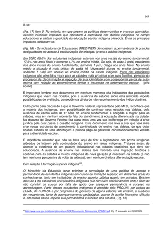 144
lê-se:
(Pg. 17) Item 5. No entanto, em que pesem as políticas desenvolvidas e avanços apontados,
existem inúmeros impasses que dificultam a efetividade dos direitos indígenas no campo
educacional e afetam a qualidade da educação escolar indígena oferecida. Entre os principais
impasses, destacam-se:
(Pg. 18) - Os indicadores do Educacenso (MEC/INEP) demonstram a permanência de grandes
desigualdades no acesso à escolarização de crianças, jovens e adultos indígenas:
Em 2007, 60,6% dos estudantes indígenas estavam nos anos iniciais do ensino fundamental,
17,8% nos anos finais e somente 4,7% no ensino médio. Ou seja, de cada 3 (três) estudantes
nos anos iniciais do ensino fundamental, somente 1 (um) chega aos anos finais. No ensino
médio a situação é mais crítica: de cada 16 (dezesseis) alunos no ensino fundamental,
somente 1 (um) tem acesso ao ensino médio na escola indígena. Parte dos estudantes
indígenas não atendidos migra para as cidades mais próximas com suas famílias, vivenciando
processos de discriminação e negação de sua identidade com conseqüente perda de auto-
estima com relação ao pertencimento étnico e insucesso no desempenho escolar. (grifo
nosso)
É importante lembrar este documento em nenhum momento cita indicadores das populações
indígenas que vivem nas cidades, pois a ausência de estudos sobre esta realidade impede
possibilidades de avaliação, conseqüência direta do não reconhecimento dos índios citadinos.
Outro ponto para discussão é que o Governo Federal, representado pelo MEC, reconhece que
a maioria dos indígenas, sem possibilidade de continuar seus estudos nas aldeias, pela
ausência de escola além da 4ª série do ensino fundamental, é obrigada a migrar para as
cidades, mas em nenhum momento fala do atendimento à educação diferenciada na cidade.
No discurso do Governo Federal fica clara mais uma vez sua indiferença em relação à crise
jurídica pela qual passa a questão indígena. Este documento nos leva a crer que vale mais
criar novas estruturas de atendimento à continuidade de ensino nas aldeias, do que dotar
nossas escolas de uma abordagem e prática (diga-se garantida constitucionalmente) voltada
para a diversidade escolar.
É importante ressaltar que não se trata aqui de tirar a legitimidade dos povos indígenas
aldeados de lutarem pela continuidade do ensino em terras indígenas. Trata-se antes, de
apontar a existência de um passivo educacional nas cidades brasileiras que deve ser
solucionado. A ausência de ensino nas aldeias tem motivado uma migração histórica e
contínua para as cidades e muitos indígenas da nova geração já nasceram na cidade (e não
tem nenhuma perspectiva de voltar às aldeias), sem nenhum direito a diferenciação escolar.
Com relação à formação superior indígena49
,
O Ministério da Educação deve priorizar a formulação de uma política de acesso e
permanência de estudantes indígenas em cursos de formação superior, em diferentes áreas do
conhecimento, tanto em instituições de ensino superior pública quanto em privadas. Existem
mais de 4 mil estudantes universitários indígenas que convivem cotidianamente com o risco de
não concluir os cursos por falta de apoio que assegure permanência e sucesso na
aprendizagem. Parte desses estudantes indígenas é atendida pelo PROUNI, por bolsas da
FUNAI, da FUNASA e por programas do governo de alguns estados. No entanto, a ausência
de mecanismos, tanto de acompanhamento pedagógico, quanto de auxílio financeiro, dificulta
e, em muitos casos, impede sua permanência e sucesso nos estudos. (Pg. 18)
49
http://www.funai.gov.br/ultimas/informativos/CGE/Documento_Referenciais_CONEEI.pdf, Pg.17, acessado em 20/06/2009
 