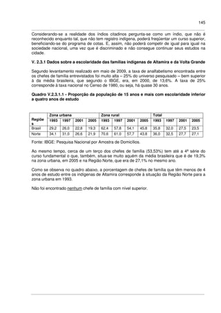 145
Considerando-se a realidade dos índios citadinos pergunta-se como um índio, que não é
reconhecido enquanto tal, que não tem registro indígena, poderá freqüentar um curso superior,
beneficiando-se do programa de cotas. E, assim, não poderá competir de igual para igual na
sociedade nacional, uma vez que é discriminado e não consegue continuar seus estudos na
cidade.
V. 2.3.1 Dados sobre a escolaridade das famílias indígenas de Altamira e da Volta Grande
Segundo levantamento realizado em maio de 2009, a taxa de analfabetismo encontrada entre
os chefes de família entrevistados foi muito alta – 25% do universo pesquisado – bem superior
à da média brasileira, que segundo o IBGE, era, em 2000, de 13,6%. A taxa de 25%
corresponde à taxa nacional no Censo de 1980, ou seja, há quase 30 anos.
Quadro V.2.3.1.1 - Proporção da população de 15 anos e mais com escolaridade inferior
a quatro anos de estudo
Zona urbana Zona rural Total
Regiõe
s
1993 1997 2001 2005 1993 1997 2001 2005 1993 1997 2001 2005
Brasil 29,2 26,0 22,8 19,3 62,4 57,8 54,1 45,8 35,8 32,0 27,5 23,5
Norte 34,1 31,0 26,6 21,9 70,6 61,0 57,7 43,8 36,0 32,5 27,7 27,1
Fonte: IBGE: Pesquisa Nacional por Amostra de Domicílios.
Ao mesmo tempo, cerca de um terço dos chefes de família (53,53%) tem até a 4ª série do
curso fundamental o que, também, situa-se muito aquém da média brasileira que é de 19,3%
na zona urbana, em 2005 e na Região Norte, que era de 27,1% no mesmo ano.
Como se observa no quadro abaixo, a porcentagem de chefes de família que têm menos de 4
anos de estudo entre os indígenas de Altamira corresponde à situação da Região Norte para a
zona urbana em 1993.
Não foi encontrado nenhum chefe de família com nível superior.
 