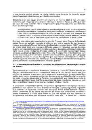 152
o que tornaria possível atender na cidade inclusive uma demanda de formação escolar
específica para os índios citadinos que não são reconhecidos.
Entretanto o que esta equipe encontrou em Altamira, em maio de 2009, é mais uma vez a
indiferença com relação ao tema. Segundo informações de Liliane Xipaya, a UFPA quer abrir
as vagas do curso e atender não só indígenas como pequenos produtores, assentamentos
rurais e outros segmentos.
“Como podemos discutir temas ligados à questão indígena no curso se um dos grandes
problemas nas aldeias é a invasão de terras pelos produtores, madeireiros e assentados?
Como discutir etnodesenvolvimento no curso se este é um tema que interessa aos
indígenas e não a outro público? Como mais uma vez conseguiremos adequar o método
e conteúdo do curso se mesclar as vagas? Assim não nos interessa.” (Liliane Xipaia)
O projeto hoje está parado, aguardando uma solução. Enquanto isso o Governo do Pará ainda
estuda formas de viabilizar o projeto de cotas no seu ensino superior. De acordo com o
relatório aprovado pelo Plenário da Câmara dos Deputados, em novembro de 200850
, o projeto
de lei das cotas criará uma reserva de 50% das vagas em instituições federais de ensino
superior e em escolas técnicas de nível médio para alunos de escolas públicas auto-declarados
(grifo nosso) negros e indígenas. Em cada estado será considerada a porcentagem dessas
etnias de acordo com o IBGE (grifo nosso). Desse total de vagas, 25% ainda obedecerão a um
critério econômico, que leva em conta o rendimento mensal familiar, que não deve ultrapassar
1,5 salários mínimos por pessoa. Isso significa que, hoje estariam habilitados alunos filhos de
famílias cuja renda média de cada membro não supere R$ 680,50. Resta saber se esta política
pública contemplará os índios citadinos de Altamira e do Brasil.
V. 3 -Considerações finais sobre as condições socioeconômicas da população indígena
de Altamira
Como demonstram os resultados da pesquisa censitária, a população indígena que vive em
Altamira caracteriza-se como um contingente de baixa renda, com escasso acesso a serviços
públicos de qualidade e segurança, como saneamento, abastecimento de água, educação e
saúde, assim como a programas assistenciais de governo, como o Bolsa Família51
ou o Auxílio
ao Idoso e mesmo à aposentadoria. Portanto, é uma população que, independentemente da
construção da hidrelétrica de Belo Monte, deveria ser objeto de uma atenção especial por parte
do poder público em suas diversas esferas, municipal, estadual e federal.
A pesquisa de campo também permitiu averiguar que a principal razão da migração voluntária
das famílias para a cidade é a busca do acesso à educação. Quando perguntados, respondem
que a aldeia é um lugar mais saudável, mais sossegado e onde é mais fácil viver – comer e
morar. Certamente, se as aldeias dispusessem de escolas que oferecessem ao menos o
ensino fundamental, o êxodo seria menor. O que não significa que não valorizem os
equipamentos produzidos pela sociedade industrial, como som, TV, celular etc. O intenso
50
http://www.campanhaeducacao.org.br/boletim/137.htm#Maioria%20dos%20senadores%20é%20favorável%20às%20cotas,
acessado em 28/06/2009
51
O Programa Bolsa Família é um programa que beneficia famílias em situação de pobreza (com renda mensal por pessoa de
R$ 69,01 a R$ 137,00) e extrema pobreza (com renda mensal por pessoa de até R$ 59,00), de acordo com a Lei 10.836, de 09 de
janeiro de 2004 e o Decreto nº 5.209, de 17 de setembro de 2004.
Os benefícios financeiros estão classificados em dois tipos, de acordo com a composição familiar: i) básico: no valor de R$
50,00, concedido às famílias com renda mensal de até R$ 60,00 por pessoa, independentemente da composição familiar; ii)
variável: no valor de R$ 15,00, para cada criança ou adolescente de até 15 anos, no limite financeiro de até R$ 45,00, equivalente
a três filhos por família. iii) Benefício Variável de Caráter Extraordinário: é concedido às famílias dos Programas Remanescentes
(Programas Bolsa Escola, Bolsa Alimentação, Cartão Alimentação e Auxílio-gás), cuja migração para o PBF implique perdas
financeiras à família. O valor concedido é calculado caso a caso e possui prazo de prescrição, além do qual deixa de ser pago.
(site do Ministério do Desenvolvimento Social e Combate à Fome, 31.05.2009) Em julho de 2008, os valores foram reajustados,
ficando o teto em R$ 182,00 e o mínimo em R$ 20,00 por criança na escola. (Folha on line, 25.06.2008. Acesso em 31.05.2009)
 