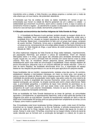 153
intercâmbio entre a cidade, a Volta Grande e as aldeias propiciou o contato com o modo de
vida urbano que, em sua maioria, não pretendem abandonar.
A impressão que fica da análise de todos os dados recolhidos em campo é que os
entrevistados que moram na cidade de Altamira gostariam de unir a aldeia e a cidade – a
solidariedade que encontram na primeira, assim como o acesso à terra, à caça e à pesca, ao
extrativismo mineral e vegetal -, ao atendimento à saúde e à educação e o acesso aos bens de
consumo e aos serviços que a cidade, teoricamente, proporciona.
V.4 Situação socioeconômica das famílias indígenas da Volta Grande do Xingu
“(...) A localidade da Ressaca é outro garimpo, também situada na margem direita do rio.
Nessa localidade, foram entrevistadas duas famílias juruna. Seguimos então para a
localidade Arroz Cru, situada na margem esquerda da Volta Grande, a montante da Ilha
da Fazenda. Nesse local, o levantamento foi feito com um grupo local xipaya, composto
de quatro famílias. Finalmente, fomos para a localidade Paratizão, onde entrevistamos
um grupo juruna, remanescente de uma antiga aldeia situada na Cachoeira Grande ou do
Jurucuá, na Volta Grande do Xingu, a qual deixou de existir provavelmente no final da
década de 1960 (...)”.52
Os sítios tradicionais indígenas da Volta Grande do Xingu estão habitados, majoritariamente,
por populações ribeirinhas, que praticam a cultura de subsistência. Vivem em vilarejos
debruçados sobre o rio Xingu, cujas águas são utilizadas para atividades domésticas (lavar
roupas, louças etc.) ou como o principal meio de conexão com outros bairros rurais ou áreas
urbanas. Para isso, os moradores utilizam pequenos barcos, denominados “voadeiras”,
estabelecendo assim suas redes de comunicação e sociabilidade. Esses vilarejos dispõem de
pouca infra-estrutura, pequenas ruas e um conjunto edificado em escala reduzida – como é o
caso do bairro Ressaca. Na localidade denominada Arroz Cru, a organização do espaço
baseia-se nas relações de parentesco e no uso da terra para agricultura em pequena escala.
Essas localidades não se mantêm, necessariamente, isoladas umas das outras. Ao contrário,
estabelecem relações e intermedeiam interesses, em maior ou menor grau, com grupos ou
setores sociais da cidade de Altamira, tanto indígenas quanto não índios. Mesmo com a difícil
mobilidade de grande parte da população nesta região, seja pelos custos do único sistema de
transporte ou devido à exigüidade dos recursos financeiros, existe uma rede de articulação
espacial averiguada, por exemplo, na atração exercida pelo centro urbano altamirense. Neste
caso, a proximidade geográfica, a existência de laços mais estreitos de parentesco ou as
possibilidades de trabalho, fazem com que essas áreas rurais acorram para Altamira na
perspectiva de suprir suas próprias necessidades, inclusive no que se refere à educação, à
saúde ou a pequenas transações comerciais.
Entre as localidades da Volta Grande destacam-se as áreas de garimpo, as comunidades
agrícolas e, principalmente, os assentamentos ribeirinhos, onde a maior parte das famílias é de
indígenas que assim se auto-definem. Quando do levantamento realizado em abril e maio de
2009 foram entrevistadas 48 famílias entre as quais predominam amplamente as etnias Juruna
e Xipaya, como mostra o quadro III.2.2.
Das 16 localidades onde foram localizadas famílias indígenas, quatro, onde vivem 24 famílias,
encontram-se na margem esquerda ou na Ilha da Fazenda, e sofrerão ensecamento com a
redução da vazão do rio Xingu naquele trecho, se houver desvio das águas do rio para os
canais. Outras 9, onde vivem 19 famílias, encontram-se na margem direita, à beira do canal de
vazão reduzida que se formará com a construção da barragem e o desvio do rio para os
52
Equipe V - Relatório de atividades (RT 2.1), abril de 2009.
 