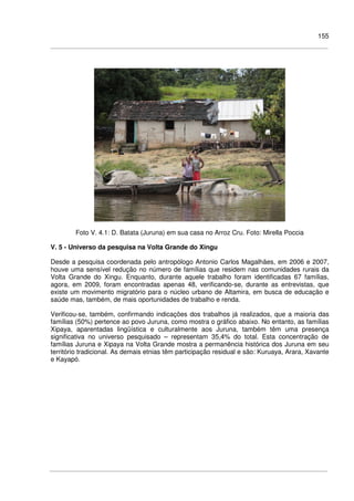 155
Foto V. 4.1: D. Batata (Juruna) em sua casa no Arroz Cru. Foto: Mirella Poccia
V. 5 - Universo da pesquisa na Volta Grande do Xingu
Desde a pesquisa coordenada pelo antropólogo Antonio Carlos Magalhães, em 2006 e 2007,
houve uma sensível redução no número de famílias que residem nas comunidades rurais da
Volta Grande do Xingu. Enquanto, durante aquele trabalho foram identificadas 67 famílias,
agora, em 2009, foram encontradas apenas 48, verificando-se, durante as entrevistas, que
existe um movimento migratório para o núcleo urbano de Altamira, em busca de educação e
saúde mas, também, de mais oportunidades de trabalho e renda.
Verificou-se, também, confirmando indicações dos trabalhos já realizados, que a maioria das
famílias (50%) pertence ao povo Juruna, como mostra o gráfico abaixo. No entanto, as famílias
Xipaya, aparentadas lingüística e culturalmente aos Juruna, também têm uma presença
significativa no universo pesquisado – representam 35,4% do total. Esta concentração de
famílias Juruna e Xipaya na Volta Grande mostra a permanência histórica dos Juruna em seu
território tradicional. As demais etnias têm participação residual e são: Kuruaya, Arara, Xavante
e Kayapó.
 