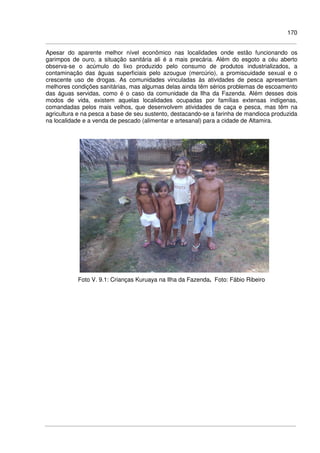 170
Apesar do aparente melhor nível econômico nas localidades onde estão funcionando os
garimpos de ouro, a situação sanitária ali é a mais precária. Além do esgoto a céu aberto
observa-se o acúmulo do lixo produzido pelo consumo de produtos industrializados, a
contaminação das águas superficiais pelo azougue (mercúrio), a promiscuidade sexual e o
crescente uso de drogas. As comunidades vinculadas às atividades de pesca apresentam
melhores condições sanitárias, mas algumas delas ainda têm sérios problemas de escoamento
das águas servidas, como é o caso da comunidade da Ilha da Fazenda. Além desses dois
modos de vida, existem aquelas localidades ocupadas por famílias extensas indígenas,
comandadas pelos mais velhos, que desenvolvem atividades de caça e pesca, mas têm na
agricultura e na pesca a base de seu sustento, destacando-se a farinha de mandioca produzida
na localidade e a venda de pescado (alimentar e artesanal) para a cidade de Altamira.
Foto V. 9.1: Crianças Kuruaya na Ilha da Fazenda. Foto: Fábio Ribeiro
 