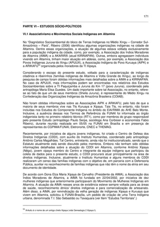 171
PARTE VI – ESTUDOS SÓCIO-POLÍTICOS
VI.1 Associativismo e Movimentos Sociais Indígenas em Altamira
No “Diagnóstico Socioambiental do bloco de Terras Indígenas no Médio Xingu – Corredor Sul-
Amazônico – Pará”, Ribeiro (2006) identificou algumas organizações indígenas na cidade de
Altamira. Dentre essas organizações, a atuação de algumas estava voltada exclusivamente
para a população indígena da cidade, como, por exemplo, a Associação dos Índios Moradores
de Altamira (AIMA) e a AKARIRÁ (atual KIRINAPAN). Outras, embora agregassem indivíduos
vivendo em Altamira, tinham maior atuação em aldeias, como, por exemplo, a Associação dos
Povos Indígenas Juruna do Xingu (APIJUX), a Associação Indígena do Povo Kuruaya (AIPK) e
a ARIKAFU53
organizada pelos moradores da TI Xipaya.
Considerando o escopo do presente estudo, voltado para a caracterização de indígenas
citadinos e ribeirinhos (famílias indígenas de Altamira e Volta Grande do Xingu), ao longo da
pesquisa de campo foram obtidas informações mais detalhadas sobre a AIMA e a KIRINAPAN.
No caso da APIJUX, mais informações podem ser encontradas nos relatórios dos Estudos
Socioambientais sobre a TI Paquiçamba e Juruna do Km 17 (povo Juruna), coordenado pela
antropóloga Maria Elisa Guedes. Um dado importante sobre tal Associação, no entanto, refere-
se ao fato de que um de seus membros (Sheila Juruna), é representante do Médio Xingu na
Confederação das Organizações Indígenas da Amazônia Brasileira (COIAB).
Não foram obtidas informações sobre as Associações AIPK e ARIKAFU, pelo fato de que a
maioria de seus membros vive nas TIs Kuruaya e Xipaya. Tais TIs, no entanto, não foram
incluídas nos Estudos do Componente Indígena no âmbito do EIA/RIMA do AHE Belo Monte.
Inclusive, a ausência dessas nos Termos de Referência da FUNAI foi informada ao órgão
indigenista tanto no primeiro relatório técnico (RT1), como por membros do grupo responsável
pelo presente Estudo (antropólogo Paulo Serpa, socióloga Ana Corbisier e economista Fabio
Ribeiro), durante reunião realizada em 05/05 na FUNAI em Brasília e em presença de
representantes do CGPIMA/FUNAI, Eletronorte, CNEC e THEMAG.
Recentemente, por iniciativa de alguns jovens indígenas, foi criado o Centro de Defesa dos
Direitos Indígenas (CDDI), com auxílio do Instituto Humanitas, coordenado pelo antropólogo
Antônio Carlos Magalhães. Tal Centro, entretanto, ainda não foi institucionalizado, sendo que o
Estatuto atualmente está sendo discutido pelos membros. Embora não tenham sido obtidas
informações detalhadas sobre a atuação do CDDI em Altamira, conforme Antônio Xipaya
(Nêgo), jovem xipaya membro do Centro e integrante da equipe indígena que participou da
coleta de dados para o presente estudo, o CDDI procurará atuar principalmente na área de
direitos indígenas. Inclusive, atualmente o Instituto Humanitas e alguns membros do CDDI
realizaram um censo das famílias indígenas com o objetivo de, em parceria com a Defensoria
Pública, auxiliar no reconhecimento de famílias indígenas que não têm o nome da etnia em seu
documento de identidade.
De acordo com Dona Elza Maria Xipaya de Carvalho (Presidente da AIMA), a Associação dos
Índios Moradores de Altamira, a AIMA foi fundada em 22/04/2002, por iniciativa de dez
mulheres indígenas que anteriormente participavam do Movimento de Mulheres Indígenas em
Altamira. A atuação da AIMA nesses anos de existência esteve sempre voltada para as áreas
de saúde, reconhecimento étnico/ direitos indígenas e para comercialização de artesanato.
Além disso, a AIMA, por reivindicação da velha geração de indígenas Xipaya e Kuruaya que
vivem em Altamira, solicitou à FUNAI-Brasília, um pedido de criação de uma Terra Indígena
urbana, denominada T.I. São Sebastião ou Tavaquara (ver Item “Estudos Territoriais”.)
53
Arikafu é o nome de um antigo chefe Xipaya (vide Genealogia 2 Xipaya I).
 