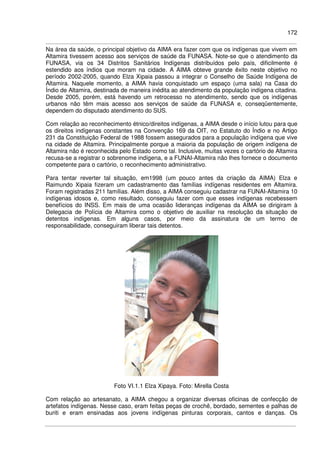 172
Na área da saúde, o principal objetivo da AIMA era fazer com que os indígenas que vivem em
Altamira tivessem acesso aos serviços de saúde da FUNASA. Note-se que o atendimento da
FUNASA, via os 34 Distritos Sanitários Indígenas distribuídos pelo país, dificilmente é
estendido aos índios que moram na cidade. A AIMA obteve grande êxito neste objetivo no
período 2002-2005, quando Elza Xipaia passou a integrar o Conselho de Saúde Indígena de
Altamira. Naquele momento, a AIMA havia conquistado um espaço (uma sala) na Casa do
Índio de Altamira, destinada de maneira inédita ao atendimento da população indígena citadina.
Desde 2005, porém, está havendo um retrocesso no atendimento, sendo que os indígenas
urbanos não têm mais acesso aos serviços de saúde da FUNASA e, conseqüentemente,
dependem do disputado atendimento do SUS.
Com relação ao reconhecimento étnico/direitos indígenas, a AIMA desde o início lutou para que
os direitos indígenas constantes na Convenção 169 da OIT, no Estatuto do Índio e no Artigo
231 da Constituição Federal de 1988 fossem assegurados para a população indígena que vive
na cidade de Altamira. Principalmente porque a maioria da população de origem indígena de
Altamira não é reconhecida pelo Estado como tal. Inclusive, muitas vezes o cartório de Altamira
recusa-se a registrar o sobrenome indígena, e a FUNAI-Altamira não lhes fornece o documento
competente para o cartório, o reconhecimento administrativo.
Para tentar reverter tal situação, em1998 (um pouco antes da criação da AIMA) Elza e
Raimundo Xipaia fizeram um cadastramento das famílias indígenas residentes em Altamira.
Foram registradas 211 famílias. Além disso, a AIMA conseguiu cadastrar na FUNAI-Altamira 10
indígenas idosos e, como resultado, conseguiu fazer com que esses indígenas recebessem
benefícios do INSS. Em mais de uma ocasião lideranças indígenas da AIMA se dirigiram à
Delegacia de Polícia de Altamira como o objetivo de auxiliar na resolução da situação de
detentos indígenas. Em alguns casos, por meio da assinatura de um termo de
responsabilidade, conseguiram liberar tais detentos.
Foto VI.1.1 Elza Xipaya. Foto: Mirella Costa
Com relação ao artesanato, a AIMA chegou a organizar diversas oficinas de confecção de
artefatos indígenas. Nesse caso, eram feitas peças de crochê, bordado, sementes e palhas de
buriti e eram ensinadas aos jovens indígenas pinturas corporais, cantos e danças. Os
 