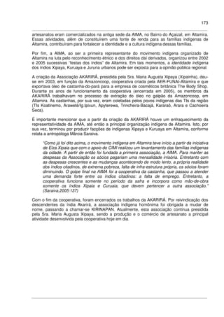 173
artesanatos eram comercializados na antiga sede da AIMA, no Bairro do Açaizal, em Altamira.
Essas atividades, além de constituírem uma fonte de renda para as famílias indígenas de
Altamira, contribuíram para fortalecer a identidade e a cultura indígena dessas famílias.
Por fim, a AIMA, ao ser a primeira representante do movimento indígena organizado de
Altamira na luta pelo reconhecimento étnico e dos direitos daí derivados, organizou entre 2002
e 2005 sucessivas “festas dos índios” de Altamira. Em tais momentos, a identidade indígena
dos índios Xipaya, Kuruaya e Juruna urbanos pode ser exposta para a opinião pública regional.
A criação da Associação AKARIRÁ, presidida pela Sra. Maria Augusta Xipaya (Xipainha), deu-
se em 2003, em função da Amazoncoop, cooperativa criada pela AER-FUNAI-Altamira e que
exportava óleo de castanha-do-pará para a empresa de cosméticos britânica The Body Shop.
Durante os anos de funcionamento da cooperativa (encerrada em 2005), os membros da
AKARIRÁ trabalhavam no processo de extração do óleo no galpão da Amazoncoop, em
Altamira. As castanhas, por sua vez, eram coletadas pelos povos indígenas das TIs da região
(TIs Koatinemo, Araweté/Ig.Ipixun, Apyterewa, Trincheira-Bacajá, Kararaô, Arara e Cachoeira
Seca).
É importante mencionar que a partir da criação da AKARIRÁ houve um enfraquecimento da
representatividade da AIMA, até então a principal organização indígena de Altamira. Isto, por
sua vez, terminou por produzir facções de indígenas Xipaya e Kuruaya em Altamira, conforme
relata a antropóloga Márcia Saraiva.
“Como já foi dito acima, o movimento indígena em Altamira teve início a partir da iniciativa
de Elza Xipaia que com o apoio do CIMI realizou um levantamento das famílias indígenas
da cidade. A partir de então foi fundada a primeira associação, a AIMA. Para manter as
despesas da Associação os sócios pagariam uma mensalidade irrisória. Entretanto com
as despesas crescentes e as mudanças acontecendo de modo lento, a própria realidade
dos índios citadinos, de extrema pobreza, falta de infra-estrutura própria, os sócios foram
diminuindo. O golpe final na AIMA foi a cooperativa da castanha, que passou a atender
uma demanda forte entre os índios citadinos: a falta de emprego. Entretanto, a
cooperativa funciona somente no período da safra e incorpora como mão-de-obra
somente os índios Xipaia e Curuaia, que devem pertencer a outra associação.”
(Saraiva,2005:137)
Com o fim da cooperativa, foram encerrados os trabalhos da AKARIRÁ. Por reivindicação dos
descendentes da índia Akarirá, a associação indígena homônima foi obrigada a mudar de
nome, passando a chamar-se KIRINAPAN. Atualmente, esta associação continua presidida
pela Sra. Maria Augusta Xipaya, sendo a produção e o comércio de artesanato a principal
atividade desenvolvida pela cooperativa hoje em dia.
 