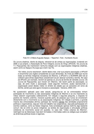 174
Foto VI.1.2 Maria Augusta Xipaya – “Xipainha”. Foto : Humberto Kzure
Os Juruna citadinos, diante da disputa, retiraram-se de ambas as organizações, fundando em
2006 a sua própria, a Associação do Povo Indígena Juruna do Xingu (APIJUX). Os Juruna da
T.I. Paquiçamba não mantiverem nenhuma relação com as organizações indígenas citadinas,
assim como os Xipaya e Kuruaya que vivem nas TIs.
“Os índios Juruna resolveram, diante desta crise, criar sua própria associação a APIJUX
e encaminhar aos órgãos competentes as suas demandas. Ao invés da AIMA que reunia
todas as famílias indígenas moradoras de Altamira, a APIJUX e a ACARIRÁ além de se
voltarem para etnias específicas caracterizam-se por abarcar somente a família. No caso
da APIJUX, por exemplo, reúnem-se apenas os Juruna da família de Cândida Juruna. Os
Juruna de Paquiçamba, que moram em Altamira, não fazem parte da associação, ou
seja, de certo modo a associação, neste segundo momento, acaba reproduzindo a
organização social destes índios no âmbito da cidade que se concentra em torno da
família, sendo que esta agora incorpora a associação.” (Saraiva, 2005:137)
No questionário aplicado para este estudo, perguntou-se se os entrevistados tinham
participado do movimento ou das associações indígenas de Altamira e se era importante os
índios estarem organizados coletivamente. Em relação à segunda pergunta, a resposta foi
positiva de maneira unânime, inclusive quando partiu de pessoas que nunca se envolveram
diretamente com o movimento ou as associações indígenas. Em relação à primeira, a grande
maioria dos entrevistados afirmou participar de maneira indireta das atividades propriamente
políticas e organizativas, seja por meio do trabalho nas cooperativas, seja pela participação em
eventos coletivos, como as festas indígenas. Esta constatação apenas reafirma algo bastante
comum não só entre os povos indígenas: as tarefas de organização e articulação políticas
cotidianas do movimento social em questão, no caso dos “índios urbanos de Altamira”,
restringem-se às lideranças mais bem formadas e informadas sobre os códigos que compõem
as dinâmicas políticas locais e regionais.
 