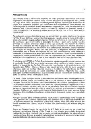 15
APRESENTAÇÃO
Este relatório reúne as informações recolhidas em fontes primárias e secundárias pela equipe
responsável pelos estudos sobre os índios citadinos de Altamira e moradores na Volta Grande
do Xingu, assim como a avaliação e classificação dos impactos previstos com a realização do
projeto e os programas propostos para minimizá-los e/ou compensá-los. Esses estudos são
parte integrante do EIA/Rima do AHE Belo Monte e respondem ao Termo de Referência (TR)
expedido pela FUNAI/Processo n. 08620 2339/2000-DV, referente ao processo IBAMA n.
02001.001848/2006-75 e enviado ao IBAMA em 05/01/09 junto com o Ofício no CTA-DEG-
000001/2009.
As análises do componente indígena - que não se restringem aos índios citadinos e moradores
na Volta Grande do Xingu - visaram identificar possíveis impactos e interferências ambientais e
sócio-culturais sobre as populações indígenas. De fato, o enchimento do reservatório e o afluxo
de população - que devem dobrar a população da cidade – assim como outros impactos
previstos nos estudos ambientais caso a usina seja construída, vão interferir de maneira
drástica nas condições de vida da população indígena moradora em Altamira, deixando-a
permanentemente em situação de enchente e da Volta Grande, deixando-a permanentemente
em situação de estiagem. Assim, uma vez concluído, o diagnóstico forneceu elementos
fundamentais para a análise dos impactos do AHE Belo Monte sobre os índios citadinos e
moradores na Volta Grande do Xingu; esta análise levou em conta, ainda, o conhecimento e a
percepção da população indígena sobre quais são os problemas que podem advir da possível
instalação do Empreendimento e quais as suas propostas para reduzi-los ou compensá-los.
A solicitação do CGPIMA da FUNAI- Brasília deve-se a sua preocupação com os impactos que
a construção do AHE Belo Monte poderá provocar sobre a cultura, os usos e costumes, a
saúde e a segurança das famílias indígenas, não reconhecidas e, conseqüentemente, não
assistidas pela FUNAI - Altamira. Coube a este estudo, portanto, além de reunir e produzir
informação sobre as famílias indígenas citadinas e moradoras na Volta Grande do Xingu,
apontar quais as demandas de ações específicas da política indigenista para aquela
população, levando em consideração suas realidades sociais e necessidades culturais, assim
como sua opinião sobre a construção da usina.
Os povos Xipaya, Kuruaya e Juruna, que conformam a grande maioria do universo pesquisado,
sofreram grandes perdas populacionais por conta de conflitos e surtos epidemiológicos
derivados de situações de contato com frentes pioneiras e econômicas não-indígenas, e seus
remanescentes se viram, em muitos casos, levados a criar estratégias de invisibilidade étnica e
cultural com vistas à garantia, pelo menos, da reprodução física. Os conflitos com grupos
kayapó, os casamentos com não-índios, o trabalho em seringais e em garimpos, a instalação
na cidade de Altamira e o encobrimento situacional da identidade étnica, foram algumas destas
estratégias de invisibilidade colocadas em prática durante décadas de contato com a sociedade
nacional.
Nem por isso são povos irremediavelmente “aculturados” e acomodados numa situação de
“índio genérico” em Altamira e Volta Grande. Pelo contrário, trata-se de povos envolvidos em
um contínuo processo de revitalização cultural que, mesmo tendo seus altos e baixos em
termos de mobilização coletiva, ainda se mantém ativo e disseminado por diversas gerações
indígenas.
Assim um Empreendimento da magnitude do AHE Belo Monte encontra as populações
indígenas habitantes de Altamira e Volta Grande em uma situação, por um lado, de razoável
mobilização identitária e cultural, mas, por outro, com sérias dificuldades de sobrevivência e
reprodução física. Daí que a provável implantação da usina deverá, ao mesmo tempo, piorar
suas condições de vida e potencializar sua mobilização.
 