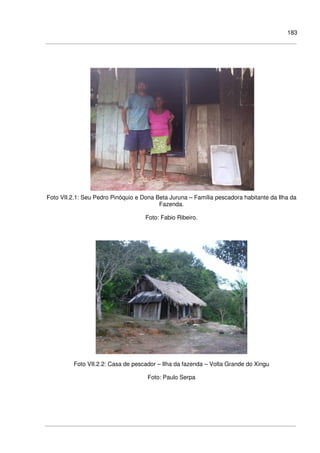 183
Foto VII.2.1: Seu Pedro Pinóquio e Dona Beta Juruna – Família pescadora habitante da Ilha da
Fazenda.
Foto: Fabio Ribeiro.
Foto VII.2.2: Casa de pescador – Ilha da fazenda – Volta Grande do Xingu
Foto: Paulo Serpa
 