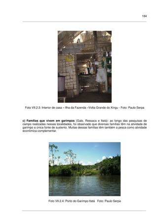 184
Foto VII.2.3: Interior de casa – Ilha da Fazenda –Volta Grande do Xingu - Foto: Paulo Serpa
c) Famílias que vivem em garimpos (Galo, Ressaca e Itatá): ao longo das pesquisas de
campo realizadas nessas localidades, foi observado que diversas famílias têm na atividade de
garimpo a única fonte de sustento. Muitas dessas famílias têm também a pesca como atividade
econômica complementar.
Foto VII.2.4: Porto do Garimpo Itatá Foto: Paulo Serpa
 