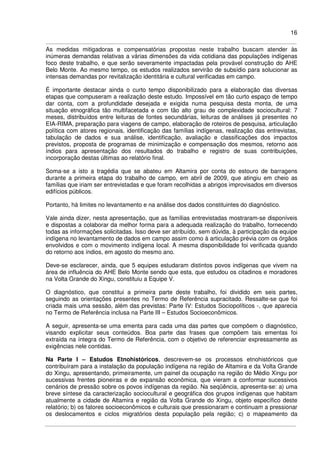 16
As medidas mitigadoras e compensatórias propostas neste trabalho buscam atender às
inúmeras demandas relativas a várias dimensões da vida cotidiana das populações indígenas
foco deste trabalho, e que serão severamente impactadas pela provável construção do AHE
Belo Monte. Ao mesmo tempo, os estudos realizados servirão de subsídio para solucionar as
intensas demandas por revitalização identitária e cultural verificadas em campo.
É importante destacar ainda o curto tempo disponibilizado para a elaboração das diversas
etapas que compuseram a realização deste estudo. Impossível em tão curto espaço de tempo
dar conta, com a profundidade desejada e exigida numa pesquisa desta monta, de uma
situação etnográfica tão multifacetada e com tão alto grau de complexidade sociocultural: 7
meses, distribuídos entre leituras de fontes secundárias, leituras de análises já presentes no
EIA-RIMA, preparação para viagens de campo, elaboração de roteiros de pesquisa, articulação
política com atores regionais, identificação das famílias indígenas, realização das entrevistas,
tabulação de dados e sua análise, identificação, avaliação e classificações dos impactos
previstos, proposta de programas de minimização e compensação dos mesmos, retorno aos
índios para apresentação dos resultados do trabalho e registro de suas contribuições,
incorporação destas últimas ao relatório final.
Soma-se a isto a tragédia que se abateu em Altamira por conta do estouro de barragens
durante a primeira etapa do trabalho de campo, em abril de 2009, que atingiu em cheio as
famílias que iriam ser entrevistadas e que foram recolhidas a abrigos improvisados em diversos
edifícios públicos.
Portanto, há limites no levantamento e na análise dos dados constituintes do diagnóstico.
Vale ainda dizer, nesta apresentação, que as famílias entrevistadas mostraram-se disponíveis
e dispostas a colaborar da melhor forma para a adequada realização do trabalho, fornecendo
todas as informações solicitadas. Isso deve ser atribuído, sem dúvida, à participação da equipe
indígena no levantamento de dados em campo assim como à articulação prévia com os órgãos
envolvidos e com o movimento indígena local. A mesma disponibilidade foi verificada quando
do retorno aos índios, em agosto do mesmo ano.
Deve-se esclarecer, ainda, que 5 equipes estudaram distintos povos indígenas que vivem na
área de influência do AHE Belo Monte sendo que esta, que estudou os citadinos e moradores
na Volta Grande do Xingu, constituiu a Equipe V.
O diagnóstico, que constitui a primeira parte deste trabalho, foi dividido em seis partes,
seguindo as orientações presentes no Termo de Referência supracitado. Ressalte-se que foi
criada mais uma sessão, além das previstas: Parte IV: Estudos Sociopolíticos -, que aparecia
no Termo de Referência inclusa na Parte III – Estudos Socioeconômicos.
A seguir, apresenta-se uma ementa para cada uma das partes que compõem o diagnóstico,
visando explicitar seus conteúdos. Boa parte das frases que compõem tais ementas foi
extraída na íntegra do Termo de Referência, com o objetivo de referenciar expressamente as
exigências nele contidas.
Na Parte I – Estudos Etnohistóricos, descrevem-se os processos etnohistóricos que
contribuíram para a instalação da população indígena na região de Altamira e da Volta Grande
do Xingu, apresentando, primeiramente, um painel da ocupação na região do Médio Xingu por
sucessivas frentes pioneiras e de expansão econômica, que vieram a conformar sucessivos
cenários de pressão sobre os povos indígenas da região. Na seqüência, apresenta-se: a) uma
breve síntese da caracterização sociocultural e geográfica dos grupos indígenas que habitam
atualmente a cidade de Altamira e região da Volta Grande do Xingu, objeto específico deste
relatório; b) os fatores socioeconômicos e culturais que pressionaram e continuam a pressionar
os deslocamentos e ciclos migratórios desta população pela região; c) o mapeamento da
 
