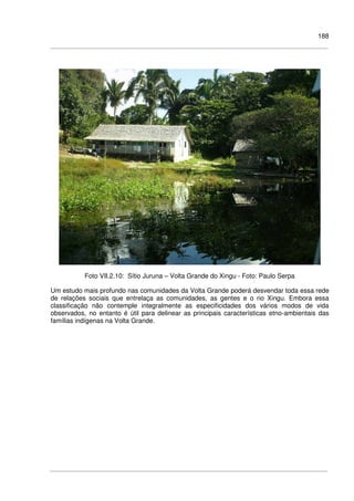 188
Foto VII.2.10: Sítio Juruna – Volta Grande do Xingu - Foto: Paulo Serpa
Um estudo mais profundo nas comunidades da Volta Grande poderá desvendar toda essa rede
de relações sociais que entrelaça as comunidades, as gentes e o rio Xingu. Embora essa
classificação não contemple integralmente as especificidades dos vários modos de vida
observados, no entanto é útil para delinear as principais características etno-ambientais das
famílias indígenas na Volta Grande.
 