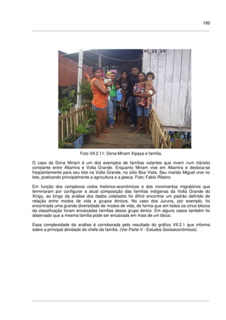 189
Foto VII.2.11: Dona Miriam Xipaya e família.
O caso de Dona Miriam é um dos exemplos de famílias volantes que vivem num trânsito
constante entre Altamira e Volta Grande. Enquanto Miriam vive em Altamira e desloca-se
freqüentemente para seu lote na Volta Grande, no sítio Boa Vista. Seu marido Miguel vive no
lote, praticando principalmente a agricultura e a pesca. Foto: Fabio Ribeiro
Em função dos complexos ciclos histórico-econômicos e dos movimentos migratórios que
terminaram por configurar a atual composição das famílias indígenas da Volta Grande do
Xingu, ao longo da análise dos dados coletados foi difícil encontrar um padrão definido de
relação entre modos de vida e grupos étnicos. No caso dos Juruna, por exemplo, foi
encontrada uma grande diversidade de modos de vida, de forma que em todos os cinco blocos
da classificação foram encaixadas famílias desse grupo étnico. Em alguns casos também foi
observado que a mesma família pode ser encaixada em mais de um bloco.
Essa complexidade da análise é corroborada pelo resultado do gráfico VII.2.1 que informa
sobre a principal atividade do chefe da família. (Ver Parte V - Estudos Socioeconômicos)
 