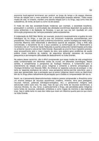 192
economia local-regional terminaram por produzir ao longo do tempo e do espaço diversas
formas de relação com o meio ambiente (ver a classificação proposta adiante). Todos esses
modos de vida, no entanto, mantêm uma estreita relação com o rio Xingu, seja como meio de
subsistência, de renda, de lazer ou como via de acesso.
O modo de vida das sociedade-Estado modernas (por exemplo, a sociedade brasileira),
pressupõem o contrário: a continuidade das atividades econômicas dependem da quebra dos
ciclos ambientais e da depleção de florestas, o que por sua vez tem resultado em uma
diminuição progressiva dos 'serviços prestados' pelos ecossistemas.
A implantação do AHE Belo Monte, por exemplo, produzirá irreversivelmente a quebra do ciclo
hidrológico do rio Xingu, o que por sua vez provocará mudanças socioambientais sem
precedentes. Pois é sabido que toda a dinâmica econômica, social e ecológica do médio Xingu
(incluindo Altamira) está relacionada à alternância sazonal de estações. Caso o AHE seja
concretizado, o barramento do rio e seus corolários (a conformação de um Reservatório a
montante e de um Trecho de Vazão Reduzida à jusante) produzirão transformações profundas
no ambiente natural e cultural da Volta Grande. Associado ao enorme fluxo migratório previsto,
esse provavelmente será o maior impacto da obra, pois poderá gerar problemas de saúde
pública (maior incidência de malária), de segurança alimentar (escassez de recursos
pesqueiros) e de transporte (dificuldade de deslocamento na Volta Grande).
Na esteira desse raciocínio, não é difícil compreender que esses modos de vida antagônicos
estão fundamentados em diferentes visões de mundo, em diferentes cosmologias. Nesse
sentido, e complementar à perspectiva da 'Ecologia Histórica', é fundamental para o
entendimento da relação entre povos indígenas e ambiente a vertente antropológica da
'Ecologia Simbólica' (ver Descolá,1992). Ao enfatizar os 'aspectos culturais da ecologia', e não
tanto os 'aspectos ecológicos da cultura', essa perspectiva teórica permite vislumbrar, para o
caso aqui apresentado, que a percepção que os povos indígenas (assim como os ribeirinhos)
têm do rio Xingu difere radicalmente da percepção que o Estado e o empreendedor têm do rio.
Assim, se o pensamento desenvolvimentista moderno parece compreender a Amazônia como
um enorme estoque de recursos econômicos (madeira, minérios, terra para pastagens,
recursos hídricos, potencial hidrológico-energético, etc.) o pensamento indígena está
estruturado sobre outro eixo. Ou seja, mais do que uma fonte de recursos econômicos, a
natureza (floresta, rio, céu, terra), e particularmente o Xingu, são percebidos pelos indígenas
como fontes de recursos, sobretudo, simbólicos e como mapas da memória e das tradições
orais. Isso é válido tanto no caso dos índios que vivem em Altamira quanto para os que vivem
na Volta Grande.
 