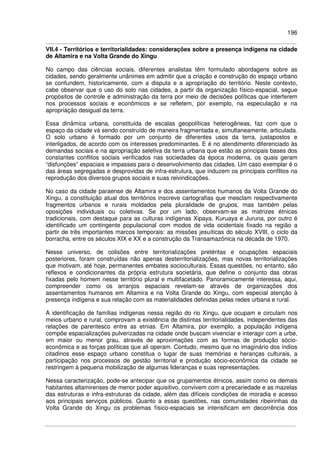 196
VII.4 - Territórios e territorialidades: considerações sobre a presença indígena na cidade
de Altamira e na Volta Grande do Xingu
No campo das ciências sociais, diferentes analistas têm formulado abordagens sobre as
cidades, sendo geralmente unânimes em admitir que a criação e construção do espaço urbano
se confundem, historicamente, com a disputa e a apropriação do território. Neste contexto,
cabe observar que o uso do solo nas cidades, a partir da organização físico-espacial, segue
propósitos de controle e administração da terra por meio de decisões políticas que interferem
nos processos sociais e econômicos e se refletem, por exemplo, na especulação e na
apropriação desigual da terra.
Essa dinâmica urbana, constituída de escalas geopolíticas heterogêneas, faz com que o
espaço da cidade vá sendo construído de maneira fragmentada e, simultaneamente, articulada.
O solo urbano é formado por um conjunto de diferentes usos da terra, justapostos e
interligados, de acordo com os interesses predominantes. E é no atendimento diferenciado às
demandas sociais e na apropriação seletiva da terra urbana que estão as principais bases dos
constantes conflitos sociais verificados nas sociedades da época moderna, os quais geram
“disfunções” espaciais e impasses para o desenvolvimento das cidades. Um caso exemplar é o
das áreas segregadas e desprovidas de infra-estrutura, que induzem os principais conflitos na
reprodução dos diversos grupos sociais e suas reivindicações.
No caso da cidade paraense de Altamira e dos assentamentos humanos da Volta Grande do
Xingu, a constituição atual dos territórios inscreve cartografias que mesclam respectivamente
fragmentos urbanos e rurais moldados pela pluralidade de grupos, mas também pelas
oposições individuais ou coletivas. Se por um lado, observam-se as matrizes étnicas
tradicionais, com destaque para as culturas indígenas Xipaya, Kuruaya e Juruna, por outro é
identificado um contingente populacional com modos de vida ocidentais fixado na região a
partir de três importantes marcos temporais: as missões jesuíticas do século XVIII, o ciclo da
borracha, entre os séculos XIX e XX e a construção da Transamazônica na década de 1970.
Nesse universo, de colisões entre territorializações pretéritas e ocupações espaciais
posteriores, foram construídas não apenas desterritorializações, mas novas territorializações
que motivam, até hoje, permanentes embates socioculturais. Essas questões, no entanto, são
reflexos e condicionantes da própria estrutura societária, que define o conjunto das obras
fixadas pelo homem nesse território plural e multifacetado. Panoramicamente interessa, aqui,
compreender como os arranjos espaciais revelam-se através de organizações dos
assentamentos humanos em Altamira e na Volta Grande do Xingu, com especial atenção à
presença indígena e sua relação com as materialidades definidas pelas redes urbana e rural.
A identificação de famílias indígenas nessa região do rio Xingu, que ocupam e circulam nos
meios urbano e rural, comprovam a existência de distintas territorialidades, independentes das
relações de parentesco entre as etnias. Em Altamira, por exemplo, a população indígena
compõe espacializações pulverizadas na cidade onde buscam vivenciar e interagir com a urbe,
em maior ou menor grau, através de aproximações com as formas de produção sócio-
econômica e as forças políticas que ali operam. Contudo, mesmo que no imaginário dos índios
citadinos esse espaço urbano constitua o lugar de suas memórias e heranças culturais, a
participação nos processos de gestão territorial e produção sócio-econômica da cidade se
restringem à pequena mobilização de algumas lideranças e suas representações.
Nessa caracterização, pode-se antecipar que os grupamentos étnicos, assim como os demais
habitantes altamirenses de menor poder aquisitivo, convivem com a precariedade e as mazelas
das estruturas e infra-estruturas da cidade, além das difíceis condições de moradia e acesso
aos principais serviços públicos. Quanto a essas questões, nas comunidades ribeirinhas da
Volta Grande do Xingu os problemas físico-espaciais se intensificam em decorrência dos
 