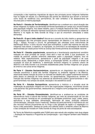 17
composição e das trajetórias migratórias de alguns dos principais povos indígenas habitantes
hoje na região em estudo; d) a identificação dos pontos de referência que servem e serviram
como locais de residência e/ou permanência, de valor simbólico e de abastecimento de
recursos para a mesma população.
Na Parte II – Estudos de Territorialização, identificam-se e analisam-se a atual situação das
terras indígenas na região e as demandas territoriais levantadas em campo e/ou encaminhadas
pela população indígena, foco deste trabalho, para a Fundação Nacional do Índio. Indicam-se,
também, os locais de relevante interesse sociocultural e socioambiental presentes na cidade de
Altamira e na região da Volta Grande do Xingu e que se encontram articulados a estas
demandas.
Na Parte III – O que é índio citadino? discute-se o conceito de índio citadino e apresentam-se
as genealogias dos três principais povos representados em Altamira e na Volta Grande do
Xingu – Xipaya, Kuruaya e Juruna. As genealogias são utilizadas como instrumentos de
identificação étnica e como recurso visual para exemplificar, a partir das histórias de vida dos
indígenas mais idosos, a trajetória, as migrações, os confrontos e as estratégias de resistência
desenvolvidas por esses povos frente ao avanço das frentes pioneiras da sociedade nacional.
Na Parte IV - Estudos populacionais, apresenta-se o levantamento populacional censitário
realizado em duas jornadas de campo, entre abril e maio de 2009, e que atualizaram, na
medida do possível, estudos anteriores elaborados sobre a população indígena, foco do
relatório. Mais especificamente, apresenta-se o perfil da população indígena e de suas
moradias atuais, destacando a origem étnica, a composição familiar, os critérios e tempo de
ocupação do local de residência, a distribuição territorial indígena no contexto urbano de
Altamira e de Volta Grande e as conexões estabelecidas pelas famílias indígenas com grupos
do entorno e de outras terras indígenas.
Na Parte V - Estudos Socioeconômicos, apresenta-se um diagnóstico das condições de
inserção econômica e social das famílias indígenas no ambiente regional e de Altamira,
observando desde inserção do jovem no mercado de trabalho até o papel fundamental exercido
pelos idosos na obtenção de renda familiar, via aposentadorias. Diagnostica-se, também, a
inserção das famílias indígenas nos sistemas de atendimento público (governamentais e não-
governamentais) nos campos da saúde, educação e da assistência social.
Na Parte VI – Estudos Sociopolíticos, apresenta-se o histórico e a situação atual de
mobilização da população indígena em torno das organizações indígenas, movimentos sociais
e de parcerias não governamentais, destacando-se o indígena como protagonista em todo este
processo.
Na Parte VII – Estudos Etnoambientais, identificam-se e analisam-se as condições de
sobrevivência física e cultural das famílias indígenas, por meio da caracterização do uso dos
recursos naturais, levando-se em consideração as atividades produtivas (caça, coleta, pesca,
agricultura) e suas utilidades (alimentação, fabricação de casas, produção artesanal,
comercialização, utilização ritual e medicinal). Destaca-se particularmente a importância do uso
dos recursos hídricos provenientes do rio Xingu e dos igarapés da região e a vegetação e a
fauna a eles associados. Destaca-se ainda uma reflexão sobre o ambiente urbano de Altamira
e das condições de moradia em Volta Grande do Xingu do ponto de vista socioespacial.
No Termo de Referência expedido pela FUNAI para este estudo são exigidas mais duas etapas
– Avaliação de Impactos e Programas de Compensação – que integram também este Relatório
Final.
 
