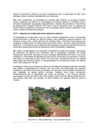 197
exíguos investimentos públicos nas áreas fundamentais para a reprodução da vida, como
educação, saúde, moradia e mobilidade de seus habitantes.
Mas, para compreender as localidades em questão cabe explicitar os principais aspectos
físicos e espaciais que definem as contradições da dinâmica regional, e contribuem para a
formação de paisagens segregadas, desqualificadas e alijadas dos processos e instrumentos
de planejamento e gestão territorial. Para tanto, torna-se necessário rever os aspectos da
história dessas ocupações e confrontá-los com as questões físicas, sociais e ambientais, entre
outras, a partir do componente indígena.
VII.4.1 - Aspectos da configuração físico-espacial de Altamira
A necessidade de compreender como os índios citadinos estabelecem fluxos e articulações
sócio-econômicas e culturais em Altamira aponta, entre diferentes contextos políticos e de
produção urbana, para o desenvolvimento de análises sobre a dimensão físico-espacial que
caracteriza a cidade. Assim, ao observarmos esse tecido urbano - do centro urbano aos bairros
periféricos – é perceptível que os aspectos sócio-espaciais e econômicos demonstram que as
maneiras de apropriação do solo se caracterizam pela informalidade e ilegalidade.
Mas, dada a complexidade de sua geografia e hidrografia, as redes de produção e reprodução
de economias de Altamira têm contribuído para a degradação ambiental nas bacias
hidrográficas, decorrente, sobretudo, do uso e ocupação desordenada do território, o que torna
emergente a necessidade de aplicação de instrumentos urbanísticos que garantam o controle
mais eficaz na ordenação do solo urbano. Por outro lado, constata-se que há uma inegável
deterioração das estruturas físicas e a desqualificação de infra-estrutura urbana, do sistema
viário e dos espaços de moradia.
A paisagem urbana que se observa em Altamira é resultado de processos históricos marcados
pela colisão e fragmentação do território, que hoje exibe uma deterioração dos aspectos
societários e das estruturas físicas, provocados, em boa parte, pelos impactos econômicos e
pela fragilidade da gestão política municipal. Aspectos como esses contribuíram
substancialmente para a degradação dos meios de produção e dos serviços públicos,
acumulados ao longo do tempo e que ainda refletem sobre as áreas urbanas periféricas e/ou
mais pobres. Haja vista, por exemplo, as faixas lindeiras aos igarapés Altamira, Ambé e
Panelas.
Foto VII.4.1.1: Bairro Bela Vista – Foto: Humberto Kzure
 