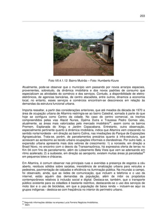 203
Foto VII.4.1.12: Bairro Mutirão – Foto: Humberto Kzure
Atualmente, pode-se observar que o município vem passando por novos arranjos espaciais,
provenientes, sobretudo, da dinâmica imobiliária e dos novos padrões de consumo que
especializam as atividades do comércio e dos serviços. Contudo, a disponibilidade de eletro-
eletrônicos, de agencias bancárias, de centro atacadista, entre outros, dinamiza a economia
local; no entanto, esses serviços e comércios encontram-se desconexos em relação às
demandas da estrutura funcional urbana.
Importa ressaltar, a partir das considerações anteriores, que até meados da década de 1970 a
área de ocupação urbana de Altamira restringia-se ao bairro Catedral, somada à parte do que
hoje se configura como Centro da cidade. No caso do centro comercial, os trechos
compreendidos pelas vias Alacid Nunes, Djalma Dutra e Travessa Pedro Gomes são,
atualmente, as áreas mais valorizadas pelo mercado imobiliário54
, assim como os bairros
Premem, Esplanada do Xingu e Jardim Copacabana. Entretanto, outra observação,
especialmente pertinente quanto à dinâmica imobiliária, indica que Altamira vem crescendo no
sentido norte/nordeste - em direção ao bairro Colina, nas imediações do Parque de Exposições
Agropecuárias. Trata-se, porém, de parcelamentos precários quanto à infra-estrutura, que
acrescem ao acréscimo ao tecido urbano ocupações informais e clandestinas. Por outro lado, a
expansão urbana apresenta mais dois vetores de crescimento: 1) a noroeste, em direção a
Brasil Novo, no encontro com o desvio da Transamazônica, há expressiva oferta de terras no
Km 04 com fins de parcelamento, além do Loteamento Bela Vista que vem se adensando em
ritmo acelerado; 2) a sudoeste, em direção ao aeroporto, existem muitas áreas já parceladas55
em pequenos lotes e chácaras.
Em Altamira, é comum observar nas principais ruas e avenidas a presença de esgotos a céu
aberto, resíduos sólidos sobre sarjetas, inexistência de sinalização urbana para veículos e
pedestres, pavimentação de calçadas e eficiência na iluminação pública. Na incursão a campo,
foi observado, ainda, que as redes de comunicação, que incluem a telefonia e o uso da
internet, estão aquém das demandas da população, além de inibir os propósitos
contemporâneos relativos à inclusão social e digital. Destaca-se, também, que o transporte
público existente para os cidadãos é bastante restritivo, destacando-se o uso dos serviços de
moto táxi e o uso de bicicletas, em que a população de baixa renda – incluem-se aqui os
grupos indígenas - desloca-se com freqüência no interior do perímetro urbano.
54
Segundo informações obtidas na empresa Lucia Ferreira Negócios Imobiliários.
55
Idem.
 