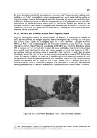 204
Do ponto de vista ambiental, foi observado que no percurso da Transamazônica, na faixa norte,
localiza-se um “lixão”, manejado de maneira inadequada, bem como áreas onde se pratica em
pequena escala a queima da lenha para obtenção de carvão, agravando as condições sócio-
ambientais. As irregularidades em Altamira, como em várias cidades brasileiras que contrariam
instrumentos de regulação urbana, como o próprio Estatuto da Cidade, têm fortalecido, por
exemplo, a má distribuição espacial da população e das atividades econômicas culminando em
incertezas quanto aos princípios básicos de proteção, preservação e recuperação do meio
ambiente natural e construído.
VII.4.2 – Altamira e os principais marcos de sua trajetória urbana
Segundo informações contidas no Plano Diretor56
de Altamira, a localização da cidade em
áreas de solos aluviais, na margem esquerda da bacia hidrográfica do rio Xingu, faz com que o
sitio urbano esteja sujeito às inundações deste rio e seus afluentes - igarapés Panelas,
Altamira e Ambé - até a cota topográfica de 98 metros. Entretanto, essas “barreiras” naturais
não representaram empecilhos para a ocupação do território que, na última década do século
XIX, já contava com um povoado com mais de 20 casas localizadas, majoritariamente, em sua
área central, cuja topografia formada por colinas suaves em uma cota superior a 100 m
apresentava melhores condições para a ocupação. Mas, somente a partir das primeiras
décadas do século XX, quando já se caracterizava como uma vila de mais de 366 edificações,
graças à expansão produtiva da borracha, é que Altamira prospera economicamente. A partir
da consolidação desse entreposto comercial, sua morfologia urbana adquire novos contornos
através das primeiras vias ao longo da orla fluvial. Nesse período, Altamira torna-se um
importante centro político, comercial e religioso que demandou a construção das principais
edificações destinadas às camadas hegemônicas, consolidando seu primeiro bairro – Catedral.
Figura VII.4.2.1 Altamira na década de 1950. Fonte: Biblioteca Nacional
56
O Plano Diretor de Altamira – Maio de 2003, disponibilizado para esse estudo pela Prefeitura Municipal, foi elaborado pela
Eletronorte, mas não está aprovado pelo poder legislativo até o presente momento.
 