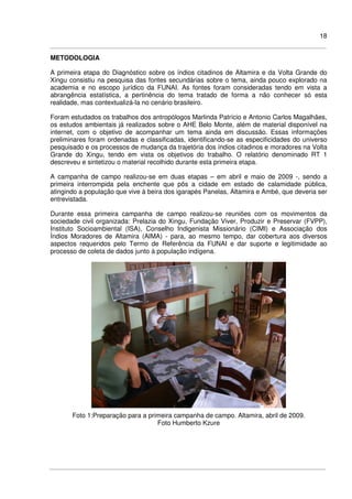 18
METODOLOGIA
A primeira etapa do Diagnóstico sobre os índios citadinos de Altamira e da Volta Grande do
Xingu consistiu na pesquisa das fontes secundárias sobre o tema, ainda pouco explorado na
academia e no escopo jurídico da FUNAI. As fontes foram consideradas tendo em vista a
abrangência estatística, a pertinência do tema tratado de forma a não conhecer só esta
realidade, mas contextualizá-la no cenário brasileiro.
Foram estudados os trabalhos dos antropólogos Marlinda Patrício e Antonio Carlos Magalhães,
os estudos ambientais já realizados sobre o AHE Belo Monte, além de material disponível na
internet, com o objetivo de acompanhar um tema ainda em discussão. Essas informações
preliminares foram ordenadas e classificadas, identificando-se as especificidades do universo
pesquisado e os processos de mudança da trajetória dos índios citadinos e moradores na Volta
Grande do Xingu, tendo em vista os objetivos do trabalho. O relatório denominado RT 1
descreveu e sintetizou o material recolhido durante esta primeira etapa.
A campanha de campo realizou-se em duas etapas – em abril e maio de 2009 -, sendo a
primeira interrompida pela enchente que pôs a cidade em estado de calamidade pública,
atingindo a população que vive à beira dos igarapés Panelas, Altamira e Ambé, que deveria ser
entrevistada.
Durante essa primeira campanha de campo realizou-se reuniões com os movimentos da
sociedade civil organizada: Prelazia do Xingu, Fundação Viver, Produzir e Preservar (FVPP),
Instituto Socioambiental (ISA), Conselho Indigenista Missionário (CIMI) e Associação dos
Índios Moradores de Altamira (AIMA) - para, ao mesmo tempo, dar cobertura aos diversos
aspectos requeridos pelo Termo de Referência da FUNAI e dar suporte e legitimidade ao
processo de coleta de dados junto à população indígena.
Foto 1:Preparação para a primeira campanha de campo. Altamira, abril de 2009.
Foto Humberto Kzure
 