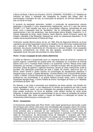 208
o Banco do Brasil, o Banco da Amazônia, CELPA, COSANPA, TELEPARÁ, o 51° Batalhão de
Infantaria da Selva, a ampliação das instalações do Hospital São Rafael, além da
pavimentação e drenagem de ruas, as construções do aeroporto, do terminal rodoviário e do
cais na orla do rio Xingu.
O aumento da população demandou, também, a construção de equipamentos urbanos
destinados à educação e novos assentamentos habitacionais, como foi o caso dos bairros
SUDAM I e II. Cabe ressaltar que tanto as comunidades indígenas, expropriadas de suas
terras, como a população local de “beiradeiros” não foi contemplada com esses novos
assentamentos e nem nos posteriores, hoje denominados bairros Brasília, Cooperfron I e II,
Colinas, Esplanada do Xingu, Jardim Iracema, Jardim Altamira, Jardim Primavera, Jardim dos
Estados, Liberdade e São Sebastião. Destacam-se, ainda, os Loteamentos Aparecida I, II e III
criados nas terras pertencentes à Prelazia do Xingu.
Finalmente, quando Altamira deixou de ser, em 1985, Área de Segurança Nacional, os fluxos
migratórios que atraíam população à procura de trabalho e terras diminuíram substancialmente
até a década de 1990. Mas os problemas urbanos foram se agravando, em decorrência,
sobretudo, dos poucos investimentos em infra-estrutura e serviços. Surgem novas ocupações
irregulares, principalmente nos limites dos três igarapés, aumentando os espaços de
segregação social, dos quais são partícipes os índios citadinos.
VII.4.3 – O uso e ocupação do solo urbano altamirense
A cidade de Altamira é caracterizada como um importante centro de comércio e serviços de
alcance regional, concentrado em grande parte nas imediações do cruzamento da Avenida
Djalma Dutra com a Travessa Pedro Gomes e os quarteirões vizinhos. Nessas áreas estão
localizados, por exemplo, o hospital regional e o mercado municipal, além de pequenos hotéis,
farmácias, postos de gasolina e agências bancárias. Quanto às áreas institucionais, pode-se
perceber uma distribuição pulverizada por toda a cidade. No entanto, observa-se que nos
bairros Jardim Oriente e Jardim Iracema há concentração de equipamentos esportivos e
escolares entre os quais, o Estádio Bandeirão, a Escola Otacílio Lima, a Escola Mirtes Santos,
o SESI, o SENAI, a Escola Polivalente de Altamira, o Centro Comunitário. Outras instituições
localizam-se nas proximidades e na própria Rodovia Ernesto Acioly, como o Parque de
Exposições Agropecuárias, o Centro Federal de Ensino Tecnológico do Pará e o 51º Batalhão
de Infantaria da Selva - BIS.
Em Altamira, o uso misto é encontrado com freqüência nas áreas centrais, mas também em
outras localidades. Porém, é o uso habitacional uni familiar que predomina por todo o tecido
urbano. Ressalta-se, porém, que nas imediações dos igarapés localizam-se as moradias de
baixo padrão construtivo na forma de palafitas, onde residem famílias de várias etnias
indígenas. A cidade não apresenta expressividade no que se refere às atividades da indústria
de transformação. Mas, ainda existem o manejo da madeira e a fabricação em olarias, de
componentes cerâmicos para a construção civil.
VII.4.4 – Zoneamento
O Zoneamento apresentado pelo Plano Diretor (vide mapa) apresenta-se estruturado a partir
dos principais eixos viários e das áreas mais consolidadas pela ocupação urbana. No entanto,
as especificidades geográficas e hidrológicas, por exemplo, apresentam-se desarticuladas das
zonas previstas para a expansão do uso habitacional. Partiu-se, assim, de áreas já
consolidadas sem ater-se às novas demandas que implicam a expansão e modernização das
redes de infra-estrutura. As denominadas Zonas de Habitação 1, propostas pelo Plano,
resultam em fragmentos urbanos desconexos em relação aos eixos de drenagem. Outro dado
importante, é que as áreas de uso misto – comércio, serviços e habitação - não seguem a
tendência local que se espraia dos eixos viários centrais para a periferia do perímetro urbano.
 