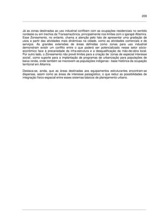 209
Já as zonas destinadas ao uso industrial conflitam com as ocupações residenciais no sentido
nordeste ou em trechos da Transamazônica, principalmente nos limites com o igarapé Altamira.
Esse Zoneamento, no entanto, chama a atenção pelo fato de apresentar uma gradação de
usos a partir das atividades mais dinâmicas na cidade, como as atividades comerciais e de
serviços. As grandes extensões de áreas definidas como zonas para uso industrial
demonstram existir um conflito entre o que poderá ser potencializado nesse setor sócio-
econômico face à precariedade da infra-estrutura e a desqualificação da mão-de-obra local.
Por outro lado, o Zoneamento não prevê limites para a criação de ‘zonas de especial interesse
social’, como suporte para a implantação de programas de urbanização para populações de
baixa renda, onde também se inscrevem as populações indígenas - base histórica da ocupação
territorial em Altamira.
Destaca-se, ainda, que as áreas destinadas aos equipamentos estruturantes encontram-se
dispersas, assim como as áreas de interesse paisagístico, o que reduz as possibilidades de
integração físico-espacial entre esses sistemas básicos de planejamento urbano.
 