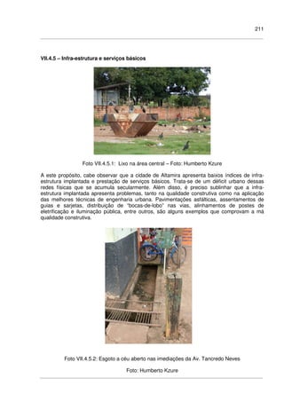 211
VII.4.5 – Infra-estrutura e serviços básicos
Foto VII.4.5.1: Lixo na área central – Foto: Humberto Kzure
A este propósito, cabe observar que a cidade de Altamira apresenta baixos índices de infra-
estrutura implantada e prestação de serviços básicos. Trata-se de um déficit urbano dessas
redes físicas que se acumula secularmente. Além disso, é preciso sublinhar que a infra-
estrutura implantada apresenta problemas, tanto na qualidade construtiva como na aplicação
das melhores técnicas de engenharia urbana. Pavimentações asfálticas, assentamentos de
guias e sarjetas, distribuição de “bocas-de-lobo” nas vias, alinhamentos de postes de
eletrificação e iluminação pública, entre outros, são alguns exemplos que comprovam a má
qualidade construtiva.
Foto VII.4.5.2: Esgoto a céu aberto nas imediações da Av. Tancredo Neves
Foto: Humberto Kzure
 