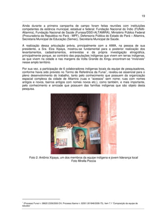 19
Ainda durante a primeira campanha de campo foram feitas reuniões com instituições
competentes da estância municipal, estadual e federal: Fundação Nacional do Índio (FUNAI-
Altamira), Fundação Nacional de Saúde (Funasa/DSEI-ALTAMIRA), Ministério Público Federal
(Procuradoria da Republica no Pará - MPF), Defensoria Pública do Estado do Pará – Altamira,
Secretaria Municipal de Educação (Semec), Secretaria Municipal de Saúde.
A realização dessa articulação prévia, principalmente com a AIMA, na pessoa de sua
presidente, a Sra. Elza Xipaya, mostrou-se fundamental para a posterior realização dos
levantamentos, cadastramentos, entrevistas e da própria investigação etnográfica,
principalmente porque, ao contrário das populações indígenas que vivem em terras indígenas,
as que vivem na cidade e nas margens da Volta Grande do Xingu encontram-se “invisíveis”
nesse amplo território.
Por sua vez, a participação de 6 colaboradores indígenas locais da equipe de pesquisadores,
conforme havia sido previsto no Termo de Referência da Funai1
, revelou-se essencial para o
pleno desenvolvimento do trabalho, tanto pelo conhecimento que possuem da organização
espacial complexa da cidade de Altamira (ruas e “acessos” sem nome; ruas com nomes
antigos e novos, bairros antigos com nomes novos etc.), como também, e mais importante,
pelo conhecimento e amizade que possuem das famílias indígenas que são objeto desta
pesquisa.
Foto 2: Antônio Xipaya, um dos membros da equipe indígena e jovem liderança local
Foto Mirella Poccia
1
(Processo Funai n. 08620 2339/2000-DV; Processo Ibama n. 02001.001848/2006-75), ítem 7.1 “Composição da equipe de
estudos”
 